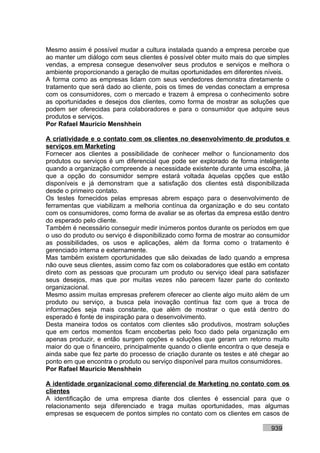 Mesmo assim é possível mudar a cultura instalada quando a empresa percebe que
ao manter um diálogo com seus clientes é possível obter muito mais do que simples
vendas, a empresa consegue desenvolver seus produtos e serviços e melhora o
ambiente proporcionando a geração de muitas oportunidades em diferentes níveis.
A forma como as empresas lidam com seus vendedores demonstra diretamente o
tratamento que será dado ao cliente, pois os times de vendas conectam a empresa
com os consumidores, com o mercado e trazem à empresa o conhecimento sobre
as oportunidades e desejos dos clientes, como forma de mostrar as soluções que
podem ser oferecidas para colaboradores e para o consumidor que adquire seus
produtos e serviços.
Por Rafael Mauricio Menshhein

A criatividade e o contato com os clientes no desenvolvimento de produtos e
serviços em Marketing
Fornecer aos clientes a possibilidade de conhecer melhor o funcionamento dos
produtos ou serviços é um diferencial que pode ser explorado de forma inteligente
quando a organização compreende a necessidade existente durante uma escolha, já
que a opção do consumidor sempre estará voltada àquelas opções que estão
disponíveis e já demonstram que a satisfação dos clientes está disponibilizada
desde o primeiro contato.
Os testes fornecidos pelas empresas abrem espaço para o desenvolvimento de
ferramentas que viabilizam a melhoria contínua da organização e do seu contato
com os consumidores, como forma de avaliar se as ofertas da empresa estão dentro
do esperado pelo cliente.
Também é necessário conseguir medir inúmeros pontos durante os períodos em que
o uso do produto ou serviço é disponibilizado como forma de mostrar ao consumidor
as possibilidades, os usos e aplicações, além da forma como o tratamento é
gerenciado interna e externamente.
Mas também existem oportunidades que são deixadas de lado quando a empresa
não ouve seus clientes, assim como faz com os colaboradores que estão em contato
direto com as pessoas que procuram um produto ou serviço ideal para satisfazer
seus desejos, mas que por muitas vezes não parecem fazer parte do contexto
organizacional.
Mesmo assim muitas empresas preferem oferecer ao cliente algo muito além de um
produto ou serviço, a busca pela inovação contínua faz com que a troca de
informações seja mais constante, que além de mostrar o que está dentro do
esperado é fonte de inspiração para o desenvolvimento.
Desta maneira todos os contatos com clientes são produtivos, mostram soluções
que em certos momentos ficam encobertas pelo foco dado pela organização em
apenas produzir, e então surgem opções e soluções que geram um retorno muito
maior do que o financeiro, principalmente quando o cliente encontra o que deseja e
ainda sabe que fez parte do processo de criação durante os testes e até chegar ao
ponto em que encontra o produto ou serviço disponível para muitos consumidores.
Por Rafael Mauricio Menshhein

A identidade organizacional como diferencial de Marketing no contato com os
clientes
A identificação de uma empresa diante dos clientes é essencial para que o
relacionamento seja diferenciado e traga muitas oportunidades, mas algumas
empresas se esquecem de pontos simples no contato com os clientes em casos de

                                                                           939
 