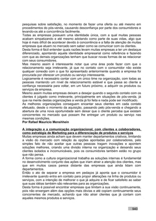 pesquisas sobre satisfação, no momento de fazer uma oferta ou até mesmo em
procedimentos do pós-venda, causando desconfiança por parte dos consumidores e
levando-os até a concorrência facilmente.
Todas as empresas possuem uma identidade única, com a qual muitas pessoas
acabam simpatizando e até mesmo adotando como parte de suas vidas, algo que
hoje é mais difícil de acontecer devido à concorrência e a falta de atenção de muitas
empresas que atuam no mercado sem saber como se comunicar com os clientes.
Desta forma é fácil entender quais razões levam muitas empresas a ter um destaque
diferenciado, apontando aquela identidade empresarial como referência e fazendo
com que as demais organizações tenham que buscar novas formas de se relacionar
com seus consumidores.
Mas mesmo assim é interessante notar que uma área pode fazer com que o
relacionamento seja irrelevante, já que no contato com o consumidor não existe
qualquer conexão com o que foi apresentado anteriormente quando a empresa foi
procurada por oferecer um produto ou serviço interessante.
Logicamente é necessário contar com um único time na organização, com todas as
pessoas mantendo um nível de relacionamento estável e que passa ao cliente a
confiança necessária para voltar, em um futuro próximo, a adquirir os produtos ou
serviços da empresa.
Mesmo assim muitas empresas deixam a desejar quando o segundo contato com os
clientes é julgado como irrelevante, principalmente em situações de pós-venda, já
que na mente destas organizações a venda já foi feita e nada pode ser modificado.
As melhores organizações conseguem encantar seus clientes em cada contato
efetuado, desde o momento da aquisição, passando pelo pós-venda e chegando a
abertura de uma nova oportunidade sem deixar que o cliente perceba que existam
concorrentes no mercado que possam lhe entregar um produto ou serviço nas
mesmas condições.
Por Rafael Mauricio Menshhein

A integração e a comunicação organizacional, com clientes e colaboradores,
como estratégia de Marketing para a diferenciação de produtos e serviços
Muitas empresas ainda acham que devem manter departamentos criativos, limitando
a visão do mercado com relação às opções apontadas por colaboradores, pelo
simples fato de não aceitar que outras pessoas tragam inovações e apontem
soluções melhores, criando uma divisão interna na organização e deixando seus
clientes isolados e incomunicáveis, pois os consumidores também estão no grupo
que não pensa.
A forma como a cultura organizacional trabalha as soluções internas é fundamental
no desenvolvimento conjunto das ações que iriam atrair a atenção dos clientes, mas
que em muitos casos parece distante das empresas que ainda lidam com
departamentos.
Então o ato de separar a empresa em pedaços já aponta que o consumidor é
irrelevante quando entra em contato para propor alterações na linha de produtos ou
serviços, com a intenção de melhorar o que já adquire e de ficar satisfeito ao saber
que suas idéias também são relevantes para as organizações.
Desta forma é possível encontrar empresas que limitam a sua visão continuamente,
pois não enxergam além das opções mais óbvias e até copiam continuamente seus
concorrentes de mercado, achando que irão atrair clientes que já contam com
aqueles mesmos produtos e serviços.


                                                                              940
 
