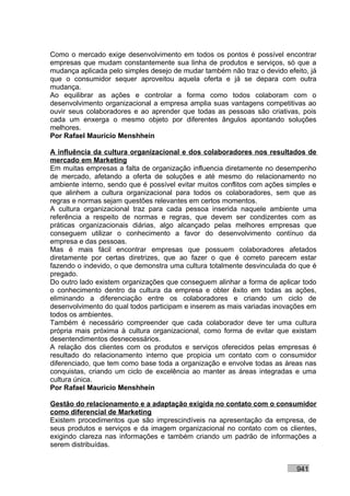 Como o mercado exige desenvolvimento em todos os pontos é possível encontrar
empresas que mudam constantemente sua linha de produtos e serviços, só que a
mudança aplicada pelo simples desejo de mudar também não traz o devido efeito, já
que o consumidor sequer aproveitou aquela oferta e já se depara com outra
mudança.
Ao equilibrar as ações e controlar a forma como todos colaboram com o
desenvolvimento organizacional a empresa amplia suas vantagens competitivas ao
ouvir seus colaboradores e ao aprender que todas as pessoas são criativas, pois
cada um enxerga o mesmo objeto por diferentes ângulos apontando soluções
melhores.
Por Rafael Mauricio Menshhein

A influência da cultura organizacional e dos colaboradores nos resultados de
mercado em Marketing
Em muitas empresas a falta de organização influencia diretamente no desempenho
de mercado, afetando a oferta de soluções e até mesmo do relacionamento no
ambiente interno, sendo que é possível evitar muitos conflitos com ações simples e
que alinhem a cultura organizacional para todos os colaboradores, sem que as
regras e normas sejam questões relevantes em certos momentos.
A cultura organizacional traz para cada pessoa inserida naquele ambiente uma
referência a respeito de normas e regras, que devem ser condizentes com as
práticas organizacionais diárias, algo alcançado pelas melhores empresas que
conseguem utilizar o conhecimento a favor do desenvolvimento contínuo da
empresa e das pessoas.
Mas é mais fácil encontrar empresas que possuem colaboradores afetados
diretamente por certas diretrizes, que ao fazer o que é correto parecem estar
fazendo o indevido, o que demonstra uma cultura totalmente desvinculada do que é
pregado.
Do outro lado existem organizações que conseguem alinhar a forma de aplicar todo
o conhecimento dentro da cultura da empresa e obter êxito em todas as ações,
eliminando a diferenciação entre os colaboradores e criando um ciclo de
desenvolvimento do qual todos participam e inserem as mais variadas inovações em
todos os ambientes.
Também é necessário compreender que cada colaborador deve ter uma cultura
própria mais próxima à cultura organizacional, como forma de evitar que existam
desentendimentos desnecessários.
A relação dos clientes com os produtos e serviços oferecidos pelas empresas é
resultado do relacionamento interno que propicia um contato com o consumidor
diferenciado, que tem como base toda a organização e envolve todas as áreas nas
conquistas, criando um ciclo de excelência ao manter as áreas integradas e uma
cultura única.
Por Rafael Mauricio Menshhein

Gestão do relacionamento e a adaptação exigida no contato com o consumidor
como diferencial de Marketing
Existem procedimentos que são imprescindíveis na apresentação da empresa, de
seus produtos e serviços e da imagem organizacional no contato com os clientes,
exigindo clareza nas informações e também criando um padrão de informações a
serem distribuídas.


                                                                           941
 