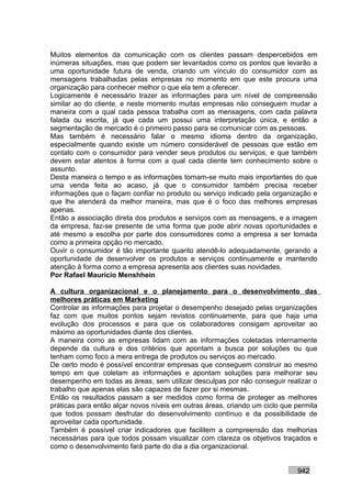 Muitos elementos da comunicação com os clientes passam despercebidos em
inúmeras situações, mas que podem ser levantados como os pontos que levarão a
uma oportunidade futura de venda, criando um vínculo do consumidor com as
mensagens trabalhadas pelas empresas no momento em que este procura uma
organização para conhecer melhor o que ela tem a oferecer.
Logicamente é necessário trazer as informações para um nível de compreensão
similar ao do cliente, e neste momento muitas empresas não conseguem mudar a
maneira com a qual cada pessoa trabalha com as mensagens, com cada palavra
falada ou escrita, já que cada um possui uma interpretação única, e então a
segmentação de mercado é o primeiro passo para se comunicar com as pessoas.
Mas também é necessário falar o mesmo idioma dentro da organização,
especialmente quando existe um número considerável de pessoas que estão em
contato com o consumidor para vender seus produtos ou serviços, e que também
devem estar atentos à forma com a qual cada cliente tem conhecimento sobre o
assunto.
Desta maneira o tempo e as informações tornam-se muito mais importantes do que
uma venda feita ao acaso, já que o consumidor também precisa receber
informações que o façam confiar no produto ou serviço indicado pela organização e
que lhe atenderá da melhor maneira, mas que é o foco das melhores empresas
apenas.
Então a associação direta dos produtos e serviços com as mensagens, e a imagem
da empresa, faz-se presente de uma forma que pode abrir novas oportunidades e
até mesmo a escolha por parte dos consumidores como a empresa a ser tomada
como a primeira opção no mercado.
Ouvir o consumidor é tão importante quanto atendê-lo adequadamente, gerando a
oportunidade de desenvolver os produtos e serviços continuamente e mantendo
atenção à forma como a empresa apresenta aos clientes suas novidades.
Por Rafael Mauricio Menshhein

A cultura organizacional e o planejamento para o desenvolvimento das
melhores práticas em Marketing
Controlar as informações para projetar o desempenho desejado pelas organizações
faz com que muitos pontos sejam revistos continuamente, para que haja uma
evolução dos processos e para que os colaboradores consigam aproveitar ao
máximo as oportunidades diante dos clientes.
A maneira como as empresas lidam com as informações coletadas internamente
depende da cultura e dos critérios que apontam a busca por soluções ou que
tenham como foco a mera entrega de produtos ou serviços ao mercado.
De certo modo é possível encontrar empresas que conseguem construir ao mesmo
tempo em que coletam as informações e apontam soluções para melhorar seu
desempenho em todas as áreas, sem utilizar desculpas por não conseguir realizar o
trabalho que apenas elas são capazes de fazer por si mesmas.
Então os resultados passam a ser medidos como forma de proteger as melhores
práticas para então alçar novos níveis em outras áreas, criando um ciclo que permita
que todos possam desfrutar do desenvolvimento contínuo e da possibilidade de
aproveitar cada oportunidade.
Também é possível criar indicadores que facilitem a compreensão das melhorias
necessárias para que todos possam visualizar com clareza os objetivos traçados e
como o desenvolvimento fará parte do dia a dia organizacional.


                                                                             942
 