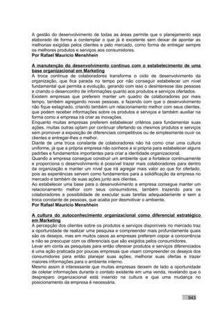 A gestão do desenvolvimento de todas as áreas permite que o planejamento seja
elaborado de forma a contemplar o que já é excelente sem deixar de apontar as
melhorias exigidas pelos clientes e pelo mercado, como forma de entregar sempre
os melhores produtos e serviços aos consumidores.
Por Rafael Mauricio Menshhein

A manutenção do desenvolvimento contínuo com o estabelecimento de uma
base organizacional em Marketing
A troca contínua de colaboradores transforma o ciclo de desenvolvimento da
organização, que fica parada no tempo por não conseguir estabelecer um nível
fundamental que permita a evolução, gerando com isso o desinteresse das pessoas
e criando o desencontro de informações quanto aos produtos e serviços ofertados.
Existem empresas que preferem manter um quadro de colaboradores por mais
tempo, também agregando novas pessoas, e fazendo com que o desenvolvimento
não fique estagnado, criando também um relacionamento melhor com seus clientes,
que podem receber informações sobre os produtos e serviços e também auxiliar na
forma como a empresa irá criar as inovações.
Enquanto muitas empresas preferem estabelecer critérios para fundamentar suas
ações, muitas outras optam por continuar ofertando os mesmos produtos e serviços
sem promover a exposição de diferenciais competitivos ou de simplesmente ouvir os
clientes e entregar-lhes o melhor.
Diante de uma troca constante de colaboradores não há como criar uma cultura
uniforme, já que a própria empresa não conhece a si própria para estabelecer alguns
padrões e fundamentos importantes para criar a identidade organizacional.
Quando a empresa consegue construir um ambiente que a fortalece continuamente
e proporciona o desenvolvimento é possível trazer mais colaboradores para dentro
da organização e manter um nível que irá agregar mais valor ao que for ofertado,
pois as experiências servem como fundamentos para a solidificação da empresa no
mercado e também de suas ações junto aos clientes.
Ao estabelecer uma base para o desenvolvimento a empresa consegue manter um
relacionamento melhor com seus consumidores, também trazendo para os
colaboradores a possibilidade de executar suas tarefas adequadamente e sem a
troca constante de pessoas, que acaba por desmotivar o ambiente.
Por Rafael Mauricio Menshhein

A cultura do autoconhecimento organizacional como diferencial estratégico
em Marketing
A percepção dos clientes sobre os produtos e serviços disponíveis no mercado traz
a oportunidade de realizar uma pesquisa e compreender mais profundamente quais
são os desejos, mas em muitos casos as empresas preferem copiar a concorrência
e não se preocupar com os diferenciais que são exigidos pelos consumidores.
Levar em conta as pesquisas para então oferecer produtos e serviços diferenciados
é uma ação praticada por poucas empresas que visam compreender os desejos dos
consumidores para então planejar suas ações, melhorar suas ofertas e trazer
maiores informações para o ambiente interno.
Mesmo assim é interessante que muitas empresas deixem de lado a oportunidade
de coletar informações durante o contato existente em uma venda, revelando que o
despreparo organizacional está inserido na cultura e que uma mudança no
posicionamento da empresa é necessária.


                                                                            943
 