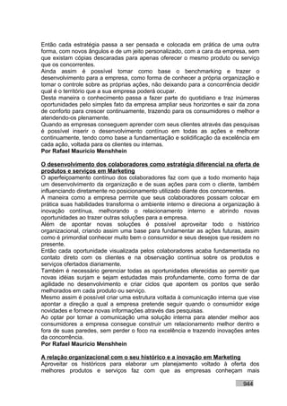 Então cada estratégia passa a ser pensada e colocada em prática de uma outra
forma, com novos ângulos e de um jeito personalizado, com a cara da empresa, sem
que existam cópias descaradas para apenas oferecer o mesmo produto ou serviço
que os concorrentes.
Ainda assim é possível tomar como base o benchmarking e trazer o
desenvolvimento para a empresa, como forma de conhecer a própria organização e
tomar o controle sobre as próprias ações, não deixando para a concorrência decidir
qual é o território que a sua empresa poderá ocupar.
Desta maneira o conhecimento passa a fazer parte do quotidiano e traz inúmeras
oportunidades pelo simples fato da empresa ampliar seus horizontes e sair da zona
de conforto para crescer continuamente, trazendo para os consumidores o melhor e
atendendo-os plenamente.
Quando as empresas conseguem aprender com seus clientes através das pesquisas
é possível inserir o desenvolvimento contínuo em todas as ações e melhorar
continuamente, tendo como base a fundamentação e solidificação da excelência em
cada ação, voltada para os clientes ou internas.
Por Rafael Mauricio Menshhein

O desenvolvimento dos colaboradores como estratégia diferencial na oferta de
produtos e serviços em Marketing
O aperfeiçoamento contínuo dos colaboradores faz com que a todo momento haja
um desenvolvimento da organização e de suas ações para com o cliente, também
influenciando diretamente no posicionamento utilizado diante dos concorrentes.
A maneira como a empresa permite que seus colaboradores possam colocar em
prática suas habilidades transforma o ambiente interno e direciona a organização à
inovação contínua, melhorando o relacionamento interno e abrindo novas
oportunidades ao trazer outras soluções para a empresa.
Além de apontar novas soluções é possível aproveitar todo o histórico
organizacional, criando assim uma base para fundamentar as ações futuras, assim
como é primordial conhecer muito bem o consumidor e seus desejos que residem no
presente.
Então cada oportunidade visualizada pelos colaboradores acaba fundamentada no
contato direto com os clientes e na observação contínua sobre os produtos e
serviços ofertados diariamente.
Também é necessário gerenciar todas as oportunidades oferecidas ao permitir que
novas idéias surjam e sejam estudadas mais profundamente, como forma de dar
agilidade no desenvolvimento e criar ciclos que apontem os pontos que serão
melhorados em cada produto ou serviço.
Mesmo assim é possível criar uma estrutura voltada à comunicação interna que vise
apontar a direção a qual a empresa pretende seguir quando o consumidor exige
novidades e fornece novas informações através das pesquisas.
Ao optar por tornar a comunicação uma solução interna para atender melhor aos
consumidores a empresa consegue construir um relacionamento melhor dentro e
fora de suas paredes, sem perder o foco na excelência e trazendo inovações antes
da concorrência.
Por Rafael Mauricio Menshhein

A relação organizacional com o seu histórico e a inovação em Marketing
Aproveitar os históricos para elaborar um planejamento voltado à oferta dos
melhores produtos e serviços faz com que as empresas conheçam mais

                                                                           944
 