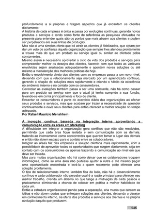 profundamente a si próprias e tragam aspectos que já encantam os clientes
diariamente.
A história de cada empresa é única e passa por evoluções contínuas, gerando novos
produtos e serviços e tendo como fonte de referência as pesquisas efetuadas no
presente para entender quais são os pontos que mais atraem aos clientes e podem
ser perpetuados em suas linhas de produção.
Mas não é uma simples oferta que irá atrair os clientes já fidelizados, que optam por
dar um voto de confiança àquela organização que sempre lhes atendeu prontamente
e trouxe mais do que um produto ou serviço igual ou similar ao ofertado pelos
concorrentes.
Mesmo assim é necessário aproveitar o ciclo de vida dos produtos e serviços para
compreender melhor os desejos dos clientes, fazendo com que todas as variáveis
envolvidas sejam analisadas adequadamente e apontem novas soluções ou até
mesmo a manutenção das melhores práticas de hoje.
Então o envolvimento direto dos clientes com as empresas passa a um novo nível,
deixando com que o relacionamento seja marcado por um aprendizado contínuo,
gerando a criação de soluções mais rapidamente e criando o hábito da excelência
no ambiente interno e no contato com os consumidores.
Gerenciar as evoluções também passa a ser uma constante, não há como passar
para um produto ou serviço sem que o atual já tenha cumprido a sua função,
levando-se em conta principalmente o foco do cliente.
Encantar os consumidores é parte do exercício diário das organizações ao ofertar
seus produtos e serviços, mas que acabam por trazer a necessidade de aprender
continuamente e ouvir seus clientes para então oferecer a melhor solução no tempo
adequado.
Por Rafael Mauricio Menshhein

A inovação contínua baseada na integração interna aproveitando a
comunicação entre as áreas em Marketing
A dificuldade em integrar a organização gera conflitos que não são resolvidos,
permitindo que cada área fique isolada e sem comunicação com as demais,
tratando-se internamente como concorrentes que querem tomar o lugar das demais
e então não abrem espaço para o contato entre os colaboradores.
Integrar as áreas faz das empresas a solução ofertada mais rapidamente, com a
possibilidade de aproveitar todas as oportunidades que surgem diariamente, seja em
contato com os consumidores ou apenas trazendo a comunicação ao nível em que
deve ser tratada.
Mas para muitas organizações não há como deixar que os colaboradores troquem
informações, como se uma área não pudesse ajudar a outra e até mesmo pegar
uma oportunidade encontrada e levá-la a quem realmente pode oferecer uma
solução prontamente.
O tipo de relacionamento interno também fica de lado, não há o desenvolvimento
contínuo e cada colaborador não percebe qual é a razão principal para oferecer seu
melhor trabalho, criando um abismo no que tange a motivação de cada pessoa e
praticamente eliminando a chance de colocar em prática a melhor habilidade de
cada um.
Então a estrutura organizacional pende para a separação, cria muros que cercam as
idéias e não abrem portas que entregam soluções aos clientes, deixando a desejar
em conhecimento interno, na oferta dos produtos e serviços aos clientes e na própria
evolução daquilo que produzem.

                                                                              945
 