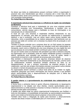 Ao deixar que todos os colaboradores possam conhecer melhor a organização é
possível criar uma interatividade que eleva a empresa até o nível mais alto da
excelência diária, tendo como premissa o desenvolvimento e a capacidade de contar
com inovações continuamente.
Por Rafael Mauricio Menshhein

A organização estrutural das empresas e a influência da região nas estratégias
de Marketing
Conhecer a estrutura local para a implantação de uma nova empresa permite
estabelecer conexões com fornecedores, distribuidores e também com os
consumidores, abrindo espaço para a facilidade na troca de informações e na
manutenção de um relacionamento.
O local em que uma empresa é implantada interfere diretamente no seu
desempenho no mercado, pois além de precisar da matéria-prima é necessário
distribuir o que é produzido, mas em certos casos outros pontos também são
relevantes, como a possibilidade de se realizar pesquisas mais facilmente com as
pessoas que estão em contato com a empresa na própria linha de produção e com
seus clientes.
Também é preciso entender que a empresa deve ter um fácil acesso às pessoas
que a mantém funcionando, o que implica em soluções muito bem estruturadas no
transporte, assim como a influência de uma nova empresa em uma região faz com
que as pessoas da comunidade também contribuam para o êxito da organização.
Só que em muitos casos as empresas não percebem que toda a estrutura conjunta,
da organização com a sociedade, pode ser melhor trabalhada quando a conexão é
efetiva, apontando para soluções que permitam a troca de ações, desde o
crescimento do local em si até a adoção da empresa pela comunidade.
Mas também é interessante notar que algumas empresas deixam de observar
pontos que influenciam diretamente no seu desempenho de mercado, a forma como
os colaboradores recebem benefícios também direciona ao êxito ou ao
desaparecimento, já que o primeiro consumidor da empresa sempre é seu
colaborador, que leva aos amigos informações precisas e que geram outros clientes
ou elevam o número de pessoas que buscarão a concorrência.
As organizações devem conhecer a cultura local antes de se instalar na região,
realizando pesquisas que levem informações aos futuros clientes e que também
abram oportunidades para o desenvolvimento de soluções com a oferta dos
melhores produtos e serviços.
Por Rafael Mauricio Menshhein

A gestão interna e o aproveitamento da criatividade dos colaboradores em
Marketing
A forma como o ambiente interno é gerido influencia diretamente no desempenho
organizacional e na relação com seus clientes, criando oportunidades para o
desenvolvimento ou então parando a empresa no tempo e fazendo com que ela seja
deixada de lado pelos consumidores.
A gestão das ações exige da cultura organizacional fundamentos que facilitam a
troca de informações e a possibilidade de aproveitar as oportunidades encontradas,
assim como todas as ferramentas devem propiciar a troca entre as áreas.
Também deve haver a integração de ações para favorecer o desenvolvimento
conjunto das áreas e trazer a criatividade para um nível comum a todos.


                                                                           946
 