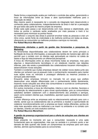 Desta forma a organização acaba por melhorar o controle das ações, gerenciando a
troca de informações entre as áreas e abre oportunidades melhores para a
exposição de idéias.
Mas mesmo assim é necessário ter o conceito da integração bem desenvolvido e
conhecido pelos colaboradores, independentemente da área é vital ter a percepção
de que todos são parte do mesmo projeto da empresa.
Então cada ação passa a ser desenvolvida com mais clareza e objetividade, pois
todos os pontos e variáveis serão analisados por mais pessoas e trará à luz
necessária para minimizar os pontos fracos.
Ao melhorar o conjunto das áreas é possível envolver todas as pessoas e criar um
ritmo único, sendo fonte de criatividade e de melhoria contínua em todas as áreas,
oferecendo ao consumidor os melhores produtos e serviços no mercado.
Por Rafael Mauricio Menshhein

Diferenciais ofertados a partir da gestão das ferramentas e pesquisas de
Marketing
As ferramentas disponibilizadas aos colaboradores devem ter como princípio a
facilitação da troca de informações, a execução das tarefas de maneira ágil, além de
permitir que o contato com os clientes seja aproveitado ao máximo na coleta de
dados e faça do relacionamento um diferencial perceptível.
A troca de informações entre as áreas movimenta todas as empresas, mas para
algumas o desenvolvimento tecnológico é um obstáculo inserido nas relações
internas, pois não existe a possibilidade dos colaboradores trocarem informações e
desenvolverem novas soluções.
Também é evidente que muitas empresas deixam de coletar novos dados junto aos
clientes por acharem que já possuem todo o conhecimento necessário para manter
suas ações vivas no mercado e prosseguir ofertando os mesmos produtos e
serviços pela eternidade.
Enquanto estas empresas brincam no mercado há um grupo que prefere
desenvolver uma relação diferenciada com o conhecimento obtido diariamente,
trazendo novas soluções aos olhos dos consumidores e ouvindo-os continuamente,
para então ofertar o que há de melhor.
Em outros momentos a troca de informações, interna e com os clientes, favorece a
manutenção do relacionamento e gera novas oportunidades, pois os consumidores
satisfeitos também colaboram com o desenvolvimento dos produtos e serviços,
assim como existem clientes que, insatisfeitos, apontam quais características devem
melhorar.
A maior diferença entre as empresas está no relacionamento aplicado para com o
cliente, sendo que os colaboradores são os primeiros a receber a oportunidade de
colaborar incondicionalmente com a empresa ao trazer visões diferentes, pontos de
vista mais apurados sobre as melhorias a se inserir no ambiente e no contato com
os clientes, criando um ciclo evolutivo contínuo.
Por Rafael Mauricio Menshhein

A gestão da presença organizacional para a oferta de soluções aos clientes em
Marketing
Estar presente no momento em que o consumidor necessita é uma ação
fundamental para as organizações, mas que na verdade é o primeiro ponto a ser
deixado de lado quando não existe um compromisso da empresa para com seus
clientes, abrindo oportunidades para os concorrentes.

                                                                             947
 