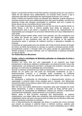 Deixar o consumidor de lado é muito fácil quando a empresa já tem em sua cultura o
hábito de não valorizar seus colaboradores, um conceito muito comum e que é
repassado pela falta de capacidade das organizações evoluírem com o tempo.
Então a história da empresa mostra um passado bem diferente, quando pequena a
empresa sempre trouxe seus colaboradores para mais perto da gestão, ouvindo-os e
aplicando muitas das soluções encontradas no ambiente, que com o passar do
tempo deixou de ser uma prática útil por tomar tempo.
Mas o que estas empresas não percebem é que não há como se ganhar tempo ou
perder tempo, o dia tem a mesma duração para todas as pessoas, e o
aproveitamento dele é que define o resultado ao final do dia, especialmente em
organizações que conseguem se comunicar internamente com seus colaboradores e
suas áreas.
No entanto sempre existem áreas, assim como pessoas, que não conseguem ouvir
as idéias dos demais por serem uma solução, não desejando aplicar aquele
conhecimento no seu quotidiano para não ter que melhorar no dia seguinte,
encontrando assim o processo de melhoria contínua e deixando-o instalado na
empresa.
A presença da organização junto aos clientes não é feita somente através da fixação
da marca, da oferta dos produtos ou serviços ou quando a empresa precisa vender,
principalmente quando o mercado exibe uma gama variada de organizações que
ofertam produtos e serviços melhores, com um atendimento e presença constante
na vida do cliente.
Por Rafael Mauricio Menshhein

Gestão, cultura e estratégias de Marketing aplicadas na integração de áreas e
melhoria contínua
Construir um único time em uma organização é um exercício que exige
planejamento e estruturas voltadas à colaboração e ao desenvolvimento mútuo dos
colaboradores, que diretamente permitem a evolução dos produtos e serviços para
alcançar um nível maior de satisfação dos consumidores.
Quando a empresa compreende que todas as pessoas devem rumar em uma única
direção há um ganho que não pode ser mensurado inicialmente, já que o
desenvolvimento contínuo e a evolução serão constantes no ambiente
organizacional e na vida das pessoas que diariamente lidam com clientes e as
demais áreas.
Ao estabelecer a distribuição de informações e o desenvolvimento contínuo na
organização é possível trazer novas soluções para o mercado, criar diferenciais
perceptíveis pelos consumidores e gerar ciclos que visam abrir novas oportunidades
com o passar dos tempos.
Além de criar uma cultura diferenciada é necessário optar pela recepção de novas
idéias diariamente, e então a integração entre todas as áreas permite gerar a
compreensão da necessidade de estabelecer critérios que venham a desenvolver
conjuntamente habilidades, relacionamentos e os produtos e serviços.
Mesmo assim é fácil encontrar empresas que desconhecem os próprios
colaboradores, que julgam idéias sem estudá-las mais profundamente e criam uma
instabilidade interna que gera uma guerra entre as áreas que só dificulta a oferta dos
melhores produtos e serviços no mercado.
Com o desenvolvimento da integração das áreas e a quebra dos muros invisíveis
que cercam as pessoas é possível trazer a melhoria contínua, optando pela
satisfação dos consumidores como um dos focos a serem trabalhados para a oferta

                                                                               948
 