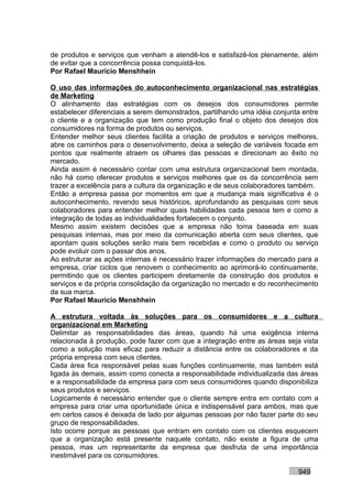 de produtos e serviços que venham a atendê-los e satisfazê-los plenamente, além
de evitar que a concorrência possa conquistá-los.
Por Rafael Mauricio Menshhein

O uso das informações do autoconhecimento organizacional nas estratégias
de Marketing
O alinhamento das estratégias com os desejos dos consumidores permite
estabelecer diferenciais a serem demonstrados, partilhando uma idéia conjunta entre
o cliente e a organização que tem como produção final o objeto dos desejos dos
consumidores na forma de produtos ou serviços.
Entender melhor seus clientes facilita a criação de produtos e serviços melhores,
abre os caminhos para o desenvolvimento, deixa a seleção de variáveis focada em
pontos que realmente atraem os olhares das pessoas e direcionam ao êxito no
mercado.
Ainda assim é necessário contar com uma estrutura organizacional bem montada,
não há como oferecer produtos e serviços melhores que os da concorrência sem
trazer a excelência para a cultura da organização e de seus colaboradores também.
Então a empresa passa por momentos em que a mudança mais significativa é o
autoconhecimento, revendo seus históricos, aprofundando as pesquisas com seus
colaboradores para entender melhor quais habilidades cada pessoa tem e como a
integração de todas as individualidades fortalecem o conjunto.
Mesmo assim existem decisões que a empresa não toma baseada em suas
pesquisas internas, mas por meio da comunicação aberta com seus clientes, que
apontam quais soluções serão mais bem recebidas e como o produto ou serviço
pode evoluir com o passar dos anos.
Ao estruturar as ações internas é necessário trazer informações do mercado para a
empresa, criar ciclos que renovem o conhecimento ao aprimorá-lo continuamente,
permitindo que os clientes participem diretamente da construção dos produtos e
serviços e da própria consolidação da organização no mercado e do reconhecimento
da sua marca.
Por Rafael Mauricio Menshhein

A estrutura voltada às soluções para os consumidores e a cultura
organizacional em Marketing
Delimitar as responsabilidades das áreas, quando há uma exigência interna
relacionada à produção, pode fazer com que a integração entre as áreas seja vista
como a solução mais eficaz para reduzir a distância entre os colaboradores e da
própria empresa com seus clientes.
Cada área fica responsável pelas suas funções continuamente, mas também está
ligada às demais, assim como conecta a responsabilidade individualizada das áreas
e a responsabilidade da empresa para com seus consumidores quando disponibiliza
seus produtos e serviços.
Logicamente é necessário entender que o cliente sempre entra em contato com a
empresa para criar uma oportunidade única e indispensável para ambos, mas que
em certos casos é deixada de lado por algumas pessoas por não fazer parte do seu
grupo de responsabilidades.
Isto ocorre porque as pessoas que entram em contato com os clientes esquecem
que a organização está presente naquele contato, não existe a figura de uma
pessoa, mas um representante da empresa que desfruta de uma importância
inestimável para os consumidores.

                                                                            949
 