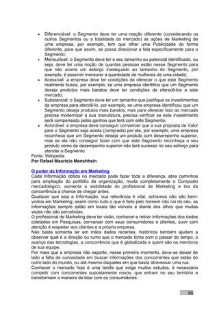 •   Diferenciável: o Segmento deve ter uma reação diferente (considerando os
       outros Segmentos ou a totalidade do mercado) as ações de Marketing de
       uma empresa, por exemplo, tem que olhar uma Publicidade de forma
       diferente, para que assim, se possa direcionar a fala especificamente para o
       Segmento;
   • Mensurável: o Segmento deve ter o seu tamanho ou potencial identificado, ou
       seja, deve ter uma noção de quantas pessoas estão nesse Segmento para
       que não ocorra um esforço inadequado ao tamanho do Segmento, por
       exemplo, é possível mensurar a quantidade de mulheres de uma cidade;
   • Acessível: a empresa deve ter condições de oferecer o que este Segmento
       realmente busca, por exemplo, se uma empresa identifica que um Segmento
       deseja produtos mais baratos deve ter condições de oferecê-los a este
       mercado;
   • Substancial: o Segmento deve ter um tamanho que justifique os investimentos
       da empresa para atendê-lo, por exemplo, se uma empresa identificou que um
       Segmento deseja produtos mais baratos, mas para oferecer isso ao mercado
       precisa modernizar a sua manufatura, precisa verificar se este investimento
       será compensado pelos ganhos que terá com este Segmento;
   • Acionável: a empresa deve conseguir convencer que a sua proposta de Valor
       para o Segmento seja aceita (comprada) por ele, por exemplo, uma empresa
       reconhece que um Segmento deseja um produto com desempenho superior,
       mas se ela não conseguir fazer com que este Segmento reconheça o seu
       produto como de desempenho superior não terá sucesso no seu esforço para
       atender o Segmento.
Fonte: Wikipedia.
Por Rafael Mauricio Menshhein

O poder da Informação em Marketing
Cada Informação obtida no mercado pode fazer toda a diferença, abre caminhos
para ampliação do portfólio da organização, muda completamente o Composto
mercadológico, aumenta a visibilidade do profissional de Marketing e tira da
concorrência a chance de chegar antes.
Qualquer que seja a Informação, sua relevância é vital, achismos não são bem-
vindos em Marketing, assim como tudo o que é feito pelo homem não cai do céu, as
Informações sempre estão em locais tão visíveis e diante dos olhos que muitas
vezes não são percebidas.
O profissional de Marketing deve ter visão, conhecer e retirar Informações dos dados
coletados em Pesquisas, conversar com seus consumidores e clientes, ouvir com
atenção é respeitar aos clientes e a própria empresa.
Não basta somente ter em mãos dados recentes, históricos também ajudam a
observar qual é a direção ou rumo que o mercado toma com o passar do tempo, o
avanço das tecnologias, a concorrência que é globalizada e quem são os membros
de sua equipe.
Por mais que a empresa não exporte, nesse primeiro momento, deve-se deixar de
lado a falta de curiosidade em buscar informações dos concorrentes que estão do
outro lado do mundo, ou até mesmo daqueles em que basta atravessar uma rua.
Conhecer o mercado hoje é uma tarefa que exige muitos estudos, é necessário
competir com concorrentes supostamente novos, que entram no seu território e
transformam a maneira de lidar com os consumidores.


                                                                               95
 