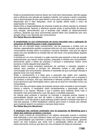 Então os procedimentos internos devem ser muito bem estruturados, abrindo espaço
para a oferta de uma solução em qualquer instante, com prazos a serem cumpridos,
com a demonstração de que cada cliente é único para a empresa e que o tratamento
dispensado tem o foco adequado, como se aquele cliente fosse o único da
organização no mercado.
Desta forma a responsabilidade da empresa é parte da cultura inserida no ambiente
dos colaboradores, fazendo a diferença quando existe a oportunidade de oferecer
uma solução, demonstrando que a empresa está voltada ao desenvolvimento
contínuo, deixando que seus concorrentes sempre lidem com problemas sem uma
solução eficaz a ser oferecida aos consumidores.
Por Rafael Mauricio Menshhein

A simplicidade no uso conhecimento de novos mercados com a aplicação de
pesquisas de Marketing para o êxito organizacional
Atuar em um mercado exige conhecimento, uso de pesquisas e contato com os
clientes, especialmente quando a empresa entra em um novo mercado, que traz aos
consumidores dúvidas sobre os produtos e serviços ofertados, mas que em alguns
casos cria uma resistência ao simples fato de não haver uma apresentação daquela
organização.
A entrada em um novo mercado é a ação exercida para expandir a área de atuação
organizacional, que requer muitos estudos, pesquisas e contato com consumidores,
favorecendo assim a oferta de produtos e serviços e entendendo melhor como
funciona a mente daquele local específico.
Mesmo assim muitas empresas esquecem de conhecer o mercado, passam a
colocar seus produtos e serviços em diferentes mídias e não adaptam a
comunicação aos consumidores, deixando a impressão de que a principal intenção é
apenas lucrar com suas ofertas.
Então o conhecimento é a base para a execução das ações com maestria,
aproximando-se da perfeição e criando um vínculo da mensagem com a empresa e
os produtos e serviços, mas que claramente é relevado quando a organização não
busca aprimorar suas informações sobre o jeito de se atuar em mercados novos e já
conquistados.
Como uma das principais ações da empresa sempre está vinculada à comunicação,
interna e externa, é necessário medir constantemente a associação entre os
benefícios e as marcas, filtrando o que é positivo para melhorar ainda mais e
estudando mais profundamente o que não gerou o resultado esperado.
Ao colocar seus produtos e serviços no mercado a empresa precisa mostrar a
personalidade daquilo que tem de melhor a oferecer, só que sem conhecer o
consumidor, como ele pensa e quais atributos podem permitir a entrada mais fácil na
vida das pessoas, é difícil estabelecer critérios para evoluir e mostrar aos clientes
que é possível adquirir os produtos e serviços desta marca.
Por Rafael Mauricio Menshhein

A ampliação das variáveis analisadas com as pesquisas de Marketing para a
oferta dos melhores produtos e serviços
Estar muito à frente da concorrência é um objetivo alcançado quando a empresa
está habituada a ouvir seus clientes e fazer com que os produtos e serviços tenham
uma personalidade que transmita a devida confiança aos consumidores, gerando
assim um ciclo evolutivo que conta com a participação efetiva do cliente no
desenvolvimento contínuo que deve ser uma constante em todas as empresas.

                                                                              950
 