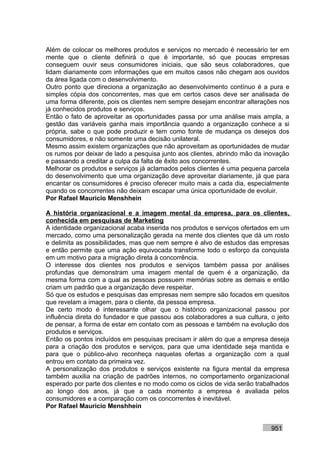 Além de colocar os melhores produtos e serviços no mercado é necessário ter em
mente que o cliente definirá o que é importante, só que poucas empresas
conseguem ouvir seus consumidores iniciais, que são seus colaboradores, que
lidam diariamente com informações que em muitos casos não chegam aos ouvidos
da área ligada com o desenvolvimento.
Outro ponto que direciona a organização ao desenvolvimento contínuo é a pura e
simples cópia dos concorrentes, mas que em certos casos deve ser analisada de
uma forma diferente, pois os clientes nem sempre desejam encontrar alterações nos
já conhecidos produtos e serviços.
Então o fato de aproveitar as oportunidades passa por uma análise mais ampla, a
gestão das variáveis ganha mais importância quando a organização conhece a si
própria, sabe o que pode produzir e tem como fonte de mudança os desejos dos
consumidores, e não somente uma decisão unilateral.
Mesmo assim existem organizações que não aproveitam as oportunidades de mudar
os rumos por deixar de lado a pesquisa junto aos clientes, abrindo mão da inovação
e passando a creditar a culpa da falta de êxito aos concorrentes.
Melhorar os produtos e serviços já aclamados pelos clientes é uma pequena parcela
do desenvolvimento que uma organização deve aproveitar diariamente, já que para
encantar os consumidores é preciso oferecer muito mais a cada dia, especialmente
quando os concorrentes não deixam escapar uma única oportunidade de evoluir.
Por Rafael Mauricio Menshhein

A história organizacional e a imagem mental da empresa, para os clientes,
conhecida em pesquisas de Marketing
A identidade organizacional acaba inserida nos produtos e serviços ofertados em um
mercado, como uma personalização gerada na mente dos clientes que dá um rosto
e delimita as possibilidades, mas que nem sempre é alvo de estudos das empresas
e então permite que uma ação equivocada transforme todo o esforço da conquista
em um motivo para a migração direta à concorrência.
O interesse dos clientes nos produtos e serviços também passa por análises
profundas que demonstram uma imagem mental de quem é a organização, da
mesma forma com a qual as pessoas possuem memórias sobre as demais e então
criam um padrão que a organização deve respeitar.
Só que os estudos e pesquisas das empresas nem sempre são focados em quesitos
que revelam a imagem, para o cliente, da pessoa empresa.
De certo modo é interessante olhar que o histórico organizacional passou por
influência direta do fundador e que passou aos colaboradores a sua cultura, o jeito
de pensar, a forma de estar em contato com as pessoas e também na evolução dos
produtos e serviços.
Então os pontos incluídos em pesquisas precisam ir além do que a empresa deseja
para a criação dos produtos e serviços, para que uma identidade seja mantida e
para que o público-alvo reconheça naquelas ofertas a organização com a qual
entrou em contato da primeira vez.
A personalização dos produtos e serviços existente na figura mental da empresa
também auxilia na criação de padrões internos, no comportamento organizacional
esperado por parte dos clientes e no modo como os ciclos de vida serão trabalhados
ao longo dos anos, já que a cada momento a empresa é avaliada pelos
consumidores e a comparação com os concorrentes é inevitável.
Por Rafael Mauricio Menshhein


                                                                            951
 