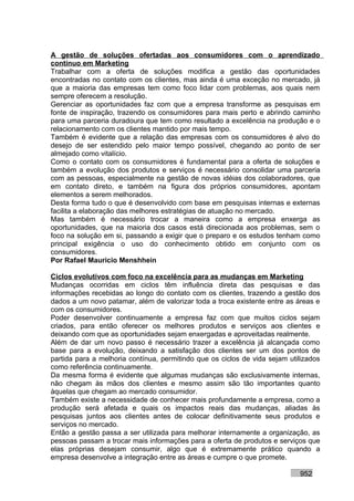 A gestão de soluções ofertadas aos consumidores com o aprendizado
contínuo em Marketing
Trabalhar com a oferta de soluções modifica a gestão das oportunidades
encontradas no contato com os clientes, mas ainda é uma exceção no mercado, já
que a maioria das empresas tem como foco lidar com problemas, aos quais nem
sempre oferecem a resolução.
Gerenciar as oportunidades faz com que a empresa transforme as pesquisas em
fonte de inspiração, trazendo os consumidores para mais perto e abrindo caminho
para uma parceria duradoura que tem como resultado a excelência na produção e o
relacionamento com os clientes mantido por mais tempo.
Também é evidente que a relação das empresas com os consumidores é alvo do
desejo de ser estendido pelo maior tempo possível, chegando ao ponto de ser
almejado como vitalício.
Como o contato com os consumidores é fundamental para a oferta de soluções e
também a evolução dos produtos e serviços é necessário consolidar uma parceria
com as pessoas, especialmente na gestão de novas idéias dos colaboradores, que
em contato direto, e também na figura dos próprios consumidores, apontam
elementos a serem melhorados.
Desta forma tudo o que é desenvolvido com base em pesquisas internas e externas
facilita a elaboração das melhores estratégias de atuação no mercado.
Mas também é necessário trocar a maneira como a empresa enxerga as
oportunidades, que na maioria dos casos está direcionada aos problemas, sem o
foco na solução em si, passando a exigir que o preparo e os estudos tenham como
principal exigência o uso do conhecimento obtido em conjunto com os
consumidores.
Por Rafael Mauricio Menshhein

Ciclos evolutivos com foco na excelência para as mudanças em Marketing
Mudanças ocorridas em ciclos têm influência direta das pesquisas e das
informações recebidas ao longo do contato com os clientes, trazendo a gestão dos
dados a um novo patamar, além de valorizar toda a troca existente entre as áreas e
com os consumidores.
Poder desenvolver continuamente a empresa faz com que muitos ciclos sejam
criados, para então oferecer os melhores produtos e serviços aos clientes e
deixando com que as oportunidades sejam enxergadas e aproveitadas realmente.
Além de dar um novo passo é necessário trazer a excelência já alcançada como
base para a evolução, deixando a satisfação dos clientes ser um dos pontos de
partida para a melhoria contínua, permitindo que os ciclos de vida sejam utilizados
como referência continuamente.
Da mesma forma é evidente que algumas mudanças são exclusivamente internas,
não chegam às mãos dos clientes e mesmo assim são tão importantes quanto
àquelas que chegam ao mercado consumidor.
Também existe a necessidade de conhecer mais profundamente a empresa, como a
produção será afetada e quais os impactos reais das mudanças, aliadas às
pesquisas juntos aos clientes antes de colocar definitivamente seus produtos e
serviços no mercado.
Então a gestão passa a ser utilizada para melhorar internamente a organização, as
pessoas passam a trocar mais informações para a oferta de produtos e serviços que
elas próprias desejam consumir, algo que é extremamente prático quando a
empresa desenvolve a integração entre as áreas e cumpre o que promete.

                                                                            952
 