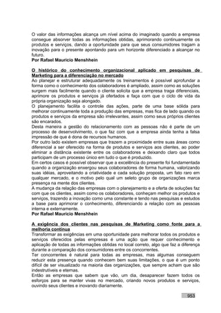 O valor das informações alcança um nível acima do imaginado quando a empresa
consegue absorver todas as informações obtidas, aprimorando continuamente os
produtos e serviços, dando a oportunidade para que seus consumidores tragam a
inovação para o presente apontando para um horizonte diferenciado a alcançar no
futuro.
Por Rafael Mauricio Menshhein

O histórico do conhecimento organizacional aplicado em pesquisas de
Marketing para a diferenciação no mercado
Ao planejar e estruturar adequadamente os treinamentos é possível aprofundar a
forma como o conhecimento dos colaboradores é ampliado, assim como as soluções
surgem mais facilmente quando o cliente solicita que a empresa traga diferenciais,
aprimore os produtos e serviços já ofertados e faça com que o ciclo de vida da
própria organização seja alongado.
O planejamento facilita o controle das ações, parte de uma base sólida para
melhorar continuamente toda a produção das empresas, mas fica de lado quando os
produtos e serviços da empresa são irrelevantes, assim como seus próprios clientes
são encarados.
Desta maneira a gestão do relacionamento com as pessoas não é parte de um
processo de desenvolvimento, o que faz com que a empresa ainda tenha a falsa
impressão de que é dona de recursos humanos.
Por outro lado existem empresas que trazem a proximidade entre suas áreas como
diferencial a ser oferecido na forma de produtos e serviços aos clientes, ao poder
eliminar a distância existente entre os colaboradores e deixando claro que todos
participam de um processo único em tudo o que é produzido.
Em certos casos é possível observar que a excelência do presente foi fundamentada
quando a organização enxergou seus colaboradores de forma humana, valorizando
suas idéias, aproveitando a criatividade e cada solução proposta, um fato raro em
qualquer mercado, e o motivo pelo qual um seleto grupo de organizações marca
presença na mente dos clientes.
A mudança da relação das empresas com o planejamento e a oferta de soluções faz
com que os clientes, assim como os colaboradores, conheçam melhor os produtos e
serviços, trazendo a inovação como uma constante e tendo nas pesquisas e estudos
a base para aprimorar o conhecimento, diferenciando a relação com as pessoas
interna e externamente.
Por Rafael Mauricio Menshhein

A exigência dos clientes nas pesquisas de Marketing como fonte para a
melhoria contínua
Transformar as exigências em uma oportunidade para melhorar todos os produtos e
serviços oferecidos pelas empresas é uma ação que requer conhecimento e
aplicação de todas as informações obtidas no local correto, algo que faz a diferença
durante a comparação dos consumidores entre os concorrentes.
Ter concorrentes é natural para todas as empresas, mas algumas conseguem
reduzir esta presença quando conhecem bem suas limitações, o que é um ponto
difícil de ser visualizado na maioria das organizações, que sempre acham que são
indestrutíveis e eternas.
Então as empresas que sabem que vão, um dia, desaparecer fazem todos os
esforços para se manter vivas no mercado, criando novos produtos e serviços,
ouvindo seus clientes e inovando diariamente.

                                                                             953
 