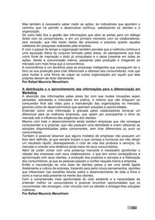Mas também é necessário saber medir as ações, ter indicadores que apontem o
caminho que irá permitir o desenvolver contínuo, satisfazendo os clientes e à
organização.
Do outro lado fica a gestão das informações que abre as portas para um diálogo
direto com os consumidores, e em um primeiro momento com os colaboradores,
sem exceção, que irão trazer dados tão preciosos e precisos quanto aqueles
coletados em pesquisas realizadas pela empresa.
E com o passar do tempo a organização também percebe que a melhoria contínua é
uma aquisição diária do conjunto formado pelas áreas, do planejamento que traz
como fonte de inspiração o êxito já conquistado e o deixa presente em todas as
ações, desde a comunicação interna, passando pela produção e chegando ao
mercado com mais força que a concorrência.
A concorrência é um benefício para as empresas inteligentes que conseguem ter o
foco na sua produção para criar diferenciais a oferecer aos consumidores, mas que
para muitas é uma forma de culpar as outras organizações por aquilo que elas
próprias deixam de fazer diariamente.
Por Rafael Mauricio Menshhein

A distribuição e o aproveitamento das informações para a diferenciação em
Marketing
A absorção das informações pelas áreas faz com que muitas inovações sejam
pensadas, estudadas e colocadas em prática, e mesmo que não cheguem ao
consumidor final são vitais para a manutenção das organizações no mercado,
gerando ciclos de desenvolvimento que apontam soluções e oportunidades.
Entender como uma informação é gravada pelos colaboradores torna-se um
diferencial para as melhores empresas, que optam por acompanhar o ritmo do
mercado sob a influência das exigências dos clientes.
Mesmo com todo o desenvolvimento ainda existem empresas que não consegue
compreender a si próprias, que não possuem uma identidade e vivem utilizando as
soluções disponibilizadas pelos concorrentes, sem criar diferenciais ou ouvir os
consumidores.
Também é possível observar que alguns modelos de empresas não possuem um
foco bem definido, já que sempre trocam o que começa a funcionar por não atingir
um resultado rápido, desrespeitando o ciclo de vida dos produtos e serviços, do
mercado e criando uma distância ainda maior de seus consumidores.
Além de poder contar com uma presença marcante é necessário aprofundar a
relação das empresas com seus colaboradores, o que tem como conseqüência a
aproximação com seus clientes, a evolução dos produtos e serviços e a fidelização
dos consumidores, já que as pessoas passam a confiar naquela marca e empresa.
Então a manutenção de uma base de clientes passa a ser uma tarefa ligada
diretamente a cultura da empresa, trazendo para perto novos pensamentos, opiniões
que influenciam nas escolhas futuras sobre o desenvolvimento de toda a linha e
como a marca está presente na mente dos clientes.
Com a compreensão mais aprofundada do ciclo existente e a necessidade de
entender melhor os consumidores é possível encontrar oportunidades que os
concorrentes não enxergam, criar vínculos com os clientes e entregar-lhes soluções
melhores.
Por Rafael Mauricio Menshhein



                                                                           954
 