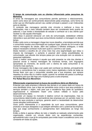 O tempo de comunicação com os clientes influenciado pelas pesquisas de
Marketing
O envio de mensagens aos consumidores permite aprimorar o relacionamento,
assim como deve ser continuamente desenvolvido pelas empresas, como forma de
evitar que as informações percam seu caráter principal e passem a ser irrelevantes
para os clientes.
O conteúdo das mensagens permite criar vínculos e melhorar a troca de
informações, mas o meio utilizado também deve ser considerado tanto quanto as
palavras, o que revela a necessidade de estudar e conhecer se o seu cliente quer
receber ou não aquela informação.
Além disso é possível estruturar um ciclo da comunicação, estabelecer critérios
relevantes e que permitam que seus consumidores recebam a mensagem no devido
tempo.
Então o jeito como a mensagem chega traz novos desafios, a tecnologia permite que
o consumidor receba uma informação em qualquer lugar, através de um e-mail e até
mesmo mensagens de celular, além dos outdoors e folhetos entregues, e nesta
etapa é necessário conhecer muito bem qual é o caminho a ser usado.
Desta maneira a escolha de um único meio traz uma segmentação que reduz o
impacto da mensagem, e portanto é possível abrir outras possibilidades de
comunicação, que através dos tempos passa por uma evolução com os estudos e
pesquisas realizados.
Como o melhor canal sempre é aquele que está presente na vida dos clientes é
possível enviar a mesma mensagem de inúmeras formas, com linguagens
apropriadas ao momento, de acordo com o idioma de cada consumidor e no
momento mais oportuno.
Enviar mensagens não é algo a ser usado sem conhecer os clientes, principalmente
quando a concorrência traz o excesso como marca registrada e tenta de todas as
formas fazer com que o consumidor acredite que a sua empresa, que sempre
respeitou os ciclos não é a melhor opção, quando na verdade ela passa a confiança
necessária para que não haja uma mudança para a outra empresa.
Por Rafael Mauricio Menshhein

Diferenciação organizacional na busca da excelência diária em Marketing
Entender que cada empresa é diferente das demais é um passo dado em busca de
uma identidade única, que a faça ser percebida como única e que seus produtos e
serviços também o sejam, mas para que a excelência faça parte do quotidiano
organizacional é necessário trazer uma cultura voltada à busca pelo
desenvolvimento diário.
Conquistar um espaço no mercado é objetivo comum às organizações, mas os
consumidores determinarão a permanência das empresas por um período maior na
oferta de seus produtos e serviços, gerando assim a necessidade de desenvolver
novas soluções continuamente.
Outro ponto interessante é a capacidade de ouvir seus consumidores, gerar
produtos e serviços desejados e que estejam alinhados com o potencial da empresa,
algo que exige conhecimento e planejamentos bem elaborados ao longo dos
tempos.
Então a oferta é apenas reflexo de todo o trabalho já realizado anteriormente pela
organização, criando um vínculo direto com as experiências conhecidas,
aproveitando tudo o que já foi conquistado para então trazer a excelência como uma
constante em todas as ações.

                                                                           955
 