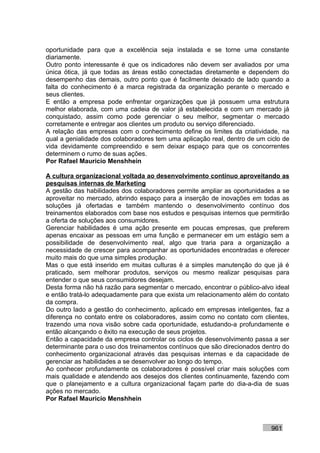 oportunidade para que a excelência seja instalada e se torne uma constante
diariamente.
Outro ponto interessante é que os indicadores não devem ser avaliados por uma
única ótica, já que todas as áreas estão conectadas diretamente e dependem do
desempenho das demais, outro ponto que é facilmente deixado de lado quando a
falta do conhecimento é a marca registrada da organização perante o mercado e
seus clientes.
E então a empresa pode enfrentar organizações que já possuem uma estrutura
melhor elaborada, com uma cadeia de valor já estabelecida e com um mercado já
conquistado, assim como pode gerenciar o seu melhor, segmentar o mercado
corretamente e entregar aos clientes um produto ou serviço diferenciado.
A relação das empresas com o conhecimento define os limites da criatividade, na
qual a genialidade dos colaboradores tem uma aplicação real, dentro de um ciclo de
vida devidamente compreendido e sem deixar espaço para que os concorrentes
determinem o rumo de suas ações.
Por Rafael Mauricio Menshhein

A cultura organizacional voltada ao desenvolvimento contínuo aproveitando as
pesquisas internas de Marketing
A gestão das habilidades dos colaboradores permite ampliar as oportunidades a se
aproveitar no mercado, abrindo espaço para a inserção de inovações em todas as
soluções já ofertadas e também mantendo o desenvolvimento contínuo dos
treinamentos elaborados com base nos estudos e pesquisas internos que permitirão
a oferta de soluções aos consumidores.
Gerenciar habilidades é uma ação presente em poucas empresas, que preferem
apenas encaixar as pessoas em uma função e permanecer em um estágio sem a
possibilidade de desenvolvimento real, algo que traria para a organização a
necessidade de crescer para acompanhar as oportunidades encontradas e oferecer
muito mais do que uma simples produção.
Mas o que está inserido em muitas culturas é a simples manutenção do que já é
praticado, sem melhorar produtos, serviços ou mesmo realizar pesquisas para
entender o que seus consumidores desejam.
Desta forma não há razão para segmentar o mercado, encontrar o público-alvo ideal
e então tratá-lo adequadamente para que exista um relacionamento além do contato
da compra.
Do outro lado a gestão do conhecimento, aplicado em empresas inteligentes, faz a
diferença no contato entre os colaboradores, assim como no contato com clientes,
trazendo uma nova visão sobre cada oportunidade, estudando-a profundamente e
então alcançando o êxito na execução de seus projetos.
Então a capacidade da empresa controlar os ciclos de desenvolvimento passa a ser
determinante para o uso dos treinamentos contínuos que são direcionados dentro do
conhecimento organizacional através das pesquisas internas e da capacidade de
gerenciar as habilidades a se desenvolver ao longo do tempo.
Ao conhecer profundamente os colaboradores é possível criar mais soluções com
mais qualidade e atendendo aos desejos dos clientes continuamente, fazendo com
que o planejamento e a cultura organizacional façam parte do dia-a-dia de suas
ações no mercado.
Por Rafael Mauricio Menshhein



                                                                           961
 