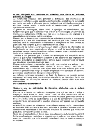 O uso inteligente das pesquisas de Marketing para ofertar os melhores
produtos e serviços
As ferramentas utilizadas para gerenciar a distribuição das informações só
conseguem o efeito desejado quando há conhecimento e inteligência na formulação
dos meios que serão a referência para os colaboradores, apontando o rumo que a
empresa pretende manter e quais serão as oportunidades que poderão ser
aproveitadas no mercado.
A gestão de informações, assim como a aplicação do conhecimento, são
fundamentais para que os colaboradores tenham a sua disposição um universo de
informações praticamente infinito, que traz todos os históricos da empresa e a
capacidade de gerenciar as melhores práticas.
Mas na maioria das empresas o que acontece é justamente o oposto, já que aqueles
designados a cuidar das informações não sabem o que fazer, criando apenas
confusão para os colaboradores e ofendendo a inteligência de seus clientes ao
prometer e não cumprir o que ficou acordado entre as partes.
Logicamente as melhores empresas buscam trazer o máximo de informações ao
conhecimento de seus colaboradores, elevam o nível de aprofundamento das
pesquisas, estudam constantemente os produtos, serviços e como o relacionamento
acaba impactando nos resultados futuros.
Também é fácil perceber que o número de reclamações das empresas retrata
apenas o que muitos colaboradores já sabem, o total despreparo das empresas em
gerenciar a si próprias e a capacidade de sempre culpar os concorrentes por aquilo
que as próprias empresas deixam de fazer.
Mesmo assim existem organizações que estão preocupadas em realizar o seu
melhor trabalho, atendendo seus clientes e abrindo espaço para que o
conhecimento seja a base de suas ações, sem achar uma solução, pois estas
empresas pensam antes de agir e colocam em prática ações com base em estudos,
pesquisas e seus históricos de experiências anteriores.
As melhores empresas conseguem um lugar de destaque no mercado porque
conseguem aprimorar seus conhecimentos respeitando as pesquisas, dando aos
colaboradores as informações corretas e mantendo contato direto com seus
consumidores.
Por Rafael Mauricio Menshhein

Gestão e uso de estratégias de Marketing alinhados com a cultura
organizacional
Elaborar e aproveitar as melhores estratégias para agir no mercado exige a
integração entre todas as áreas, assim como há uma necessidade de se
compartilhar todas as informações para cada uma das áreas, permitindo também a
troca dos dados entre os colaboradores e o uso do conhecimento existente no
ambiente interno para desenvolver soluções eficazes e abrir espaço para a inovação
contínua.
As estratégias podem ser elaboradas para melhorar o desempenho organizacional
no mercado, mas só trarão o resultado esperado, e projetado, quando todos os
colaboradores reconhecem o seu trabalho individual no conjunto que resulta um
produto ou serviço entregue aos clientes.
Como as estratégias também devem estar alinhadas com a cultura organizacional é
fundamental conhecer muito bem a empresa, o mercado em que atua e também
quem é o consumidor que poderá adquirir, e também indicar, os produtos e serviços
da empresa.

                                                                           962
 