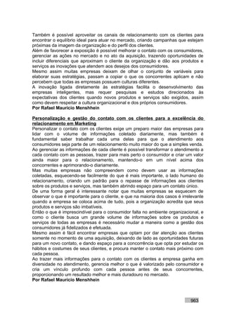 Também é possível aproveitar os canais de relacionamento com os clientes para
encontrar o equilíbrio ideal para atuar no mercado, criando campanhas que estejam
próximas da imagem da organização e do perfil dos clientes.
Além de favorecer a exposição é possível melhorar o contato com os consumidores,
gerenciar as ações no mercado e no ato da aquisição, trazendo oportunidades de
incluir diferenciais que aproximam o cliente da organização e dão aos produtos e
serviços as inovações que atendem aos desejos dos consumidores.
Mesmo assim muitas empresas deixam de olhar o conjunto de variáveis para
elaborar suas estratégias, passam a copiar o que os concorrentes aplicam e não
percebem que todas as empresas possuem culturas diferentes.
A inovação ligada diretamente às estratégias facilita o desenvolvimento das
empresas inteligentes, mas requer pesquisas e estudos direcionados às
expectativas dos clientes quando novos produtos e serviços são exigidos, assim
como devem respeitar a cultura organizacional e dos próprios consumidores.
Por Rafael Mauricio Menshhein

Personalização e gestão do contato com os clientes para a excelência do
relacionamento em Marketing
Personalizar o contato com os clientes exige um preparo maior das empresas para
lidar com o volume de informações coletado diariamente, mas também é
fundamental saber trabalhar cada uma delas para que o atendimento aos
consumidores seja parte de um relacionamento muito maior do que a simples venda.
Ao gerenciar as informações de cada cliente é possível transformar o atendimento a
cada contato com as pessoas, trazer para mais perto o consumidor e criar um valor
ainda maior para o relacionamento, mantendo-o em um nível acima dos
concorrentes e aprimorando-o diariamente.
Mas muitas empresas não compreendem como devem usar as informações
coletadas, esquecendo-se facilmente do que é mais importante, o lado humano do
relacionamento, criando um padrão para o repasse de informações aos clientes
sobre os produtos e serviços, mas também abrindo espaço para um contato único.
De uma forma geral é interessante notar que muitas empresas se esquecem de
observar o que é importante para o cliente, e que na maioria dos casos é irrelevante
quando a empresa se coloca acima de tudo, pois a organização acredita que seus
produtos e serviços são imbatíveis.
Então o que é imprescindível para o consumidor falta no ambiente organizacional, e
como o cliente busca um grande volume de informações sobre os produtos e
serviços de todas as empresas é necessário mudar a maneira como a gestão dos
consumidores já fidelizados é efetuada.
Mesmo assim é fácil encontrar empresas que optam por dar atenção aos clientes
somente no momento de uma aquisição, deixando de lado as oportunidades futuras
para um novo contato, e dando espaço para a concorrência que opta por estudar os
hábitos e costumes de seus clientes, e procura manter o contato mais próximo com
cada pessoa.
Ao trazer mais informações para o contato com os clientes a empresa ganha em
diversidade no atendimento, gerencia melhor o que é valorizado pelo consumidor e
cria um vínculo profundo com cada pessoa antes de seus concorrentes,
proporcionando um resultado melhor e mais duradouro no mercado.
Por Rafael Mauricio Menshhein



                                                                             963
 