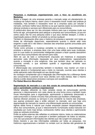 Pesquisas e mudanças organizacionais com o foco na excelência em
Marketing
Mudar a imagem de uma empresa perante o mercado exige um planejamento na
mudança da cultura interna, assim como é necessário trocar muitas das práticas já
instaladas, mas também é necessário rever se a empresa optou por estudar o
mercado, conhecer melhor seus clientes ou se quer apenas copiar os concorrentes e
oferecer produtos e serviços sem diferenciais para os consumidores.
O público-alvo deve ser um dos principais motivos para que a empresa mude sua
forma de agir, principalmente para adequar a empresa aos consumidores, já que em
certos casos não há uma pesquisa sobre o que seus clientes desejam, e então a
organização passa a ofertar um produto ou serviço qualquer.
Também é interessante olhar para o histórico da empresa e aprender com todas as
fontes de informação disponíveis, especialmente quando o cliente está mais
exigente a cada dia e não tolera o descaso das empresas quando procuradas para
dar uma assistência.
Tendo como princípio a mudança completa na estrutura, e disponibilização de
produtos e serviços, a empresa deve criar uma base sólida para suas mudanças,
pois é o que todos os concorrentes inteligentes passam a fazer quando descobrem
que sem seus consumidores não servem para nada.
Além do uso de todo o conhecimento arquivado em históricos é necessário
aproveitar cada informação repassada por seus colaboradores, especialmente
quando a inovação é uma exigência, mas que também deve ser aplicada no
momento correto, o que acontece quando a organização entende seus
consumidores.
A diferenciação dos concorrentes também é inevitável, mas manter um nível e
sempre elevá-lo é fundamental para o êxito no mercado, ouvindo seus clientes e
então aplicando cada informação em seu devido lugar.
Ao conseguir compreender que a integração das informações faz a diferença diante
dos concorrentes é possível ouvir seus clientes com mais clareza, falar o mesmo
idioma e então desenvolver produtos e serviços com excelência.
Por Rafael Mauricio Menshhein

Segmentação de mercado e o uso dos canais de comunicação de Marketing
para o aprendizado contínuo organizacional
Ofertar soluções utilizando os mais variados canais de comunicação permite
gerenciar o relacionamento com cada cliente de uma forma única e também trazer
novas informações para a organização, aprimorando o tratamento direcionado a
cada consumidor e criando vínculos mais profundos que facilitam a fidelização.
Apenas oferecer produtos ou serviços é uma constante na maioria das empresas,
que apenas produzem algo e então colocam no mercado, sem que haja uma
segmentação de mercado ou mesmo uma diferenciação perante os concorrentes.
Agindo desta forma é natural que muitas empresas passem despercebidas aos
olhos dos consumidores, já que o relacionamento humanizado acaba traduzido em
resultados por muito mais tempo, conhecendo melhor seus clientes e aprimorando
todas as variáveis envolvidas.
Então as ações externas são refletidas no ambiente interno, todos os colaboradores
conseguem enxergar o que produzem e também participam de todos os estudos,
uma vez que possuem informações dos clientes que não surgem em pesquisas.
Desta maneira o uso das informações coletadas por todas as pesquisas, nos
históricos organizacionais e também no contato com os clientes são geradoras de

                                                                           964
 
