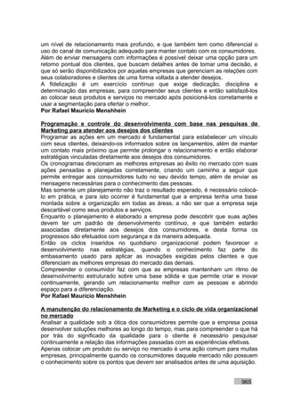 um nível de relacionamento mais profundo, e que também tem como diferencial o
uso do canal de comunicação adequado para manter contato com os consumidores.
Além de enviar mensagens com informações é possível deixar uma opção para um
retorno pontual dos clientes, que buscam detalhes antes de tomar uma decisão, e
que só serão disponibilizados por aquelas empresas que gerenciam as relações com
seus colaboradores e clientes de uma forma voltada a atender desejos.
A fidelização é um exercício contínuo que exige dedicação, disciplina e
determinação das empresas, para compreender seus clientes e então satisfazê-los
ao colocar seus produtos e serviços no mercado após posicioná-los corretamente e
usar a segmentação para ofertar o melhor.
Por Rafael Mauricio Menshhein

Programação e controle do desenvolvimento com base nas pesquisas de
Marketing para atender aos desejos dos clientes
Programar as ações em um mercado é fundamental para estabelecer um vínculo
com seus clientes, deixando-os informados sobre os lançamentos, além de manter
um contato mais próximo que permite prolongar o relacionamento e então elaborar
estratégias vinculadas diretamente aos desejos dos consumidores.
Os cronogramas direcionam as melhores empresas ao êxito no mercado com suas
ações pensadas e planejadas corretamente, criando um caminho a seguir que
permite entregar aos consumidores tudo no seu devido tempo, além de enviar as
mensagens necessárias para o conhecimento das pessoas.
Mas somente um planejamento não traz o resultado esperado, é necessário colocá-
lo em prática, e para isto ocorrer é fundamental que a empresa tenha uma base
montada sobre a organização em todas as áreas, a não ser que a empresa seja
descartável como seus produtos e serviços.
Enquanto o planejamento é elaborado a empresa pode descobrir que suas ações
devem ter um padrão de desenvolvimento contínuo, e que também estarão
associadas diretamente aos desejos dos consumidores, e desta forma os
progressos são efetuados com segurança e da maneira adequada.
Então os ciclos inseridos no quotidiano organizacional podem favorecer o
desenvolvimento nas estratégias, quando o conhecimento faz parte do
embasamento usado para aplicar as inovações exigidas pelos clientes e que
diferenciam as melhores empresas do mercado das demais.
Compreender o consumidor faz com que as empresas mantenham um ritmo de
desenvolvimento estruturado sobre uma base sólida e que permite criar e inovar
continuamente, gerando um relacionamento melhor com as pessoas e abrindo
espaço para a diferenciação.
Por Rafael Mauricio Menshhein

A manutenção do relacionamento de Marketing e o ciclo de vida organizacional
no mercado
Analisar a qualidade sob a ótica dos consumidores permite que a empresa possa
desenvolver soluções melhores ao longo do tempo, mas para compreender o que há
por trás do significado da qualidade para o cliente é necessário pesquisar
continuamente a relação das informações passadas com as experiências efetivas.
Apenas colocar um produto ou serviço no mercado é uma ação comum para muitas
empresas, principalmente quando os consumidores daquele mercado não possuem
o conhecimento sobre os pontos que devem ser analisados antes de uma aquisição.


                                                                          965
 
