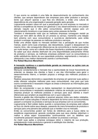 O que ocorre na verdade é uma falta de desenvolvimento do conhecimento dos
clientes, que sempre dependeram das empresas para obter produtos e serviços,
tendo que adquirir apenas o que lhes era oferecido, e então uma cultura de
dependência de uma organização é passada geração após geração.
Logicamente existem casos em que a perpetuação de uma empresa no mercado é
devida à competência da mesma em gerenciar o seu desenvolvimento e em prestar
atenção naquilo que é dito pelos consumidores, abrindo espaço para um
relacionamento duradouro e que passa para outras pessoas da família.
Também é interessante notar que as melhores empresas conseguem resistir ao
tempo por irem além da oferta de um produto ou serviço, mantendo uma relação
bem próxima com seus consumidores e ouvindo-os atentamente, para então
produzir e entregar às pessoas os melhores produtos e serviços.
Então uma olhada rápida no mercado também traz a percepção de que muitas
marcas, assim como suas empresas, são descartáveis, surgem e desaparecem no
mesmo ritmo, não conseguindo diferenciar-se da concorrência e manter suas ações
por muito tempo, como se o cliente não fosse importante e aceitasse qualquer coisa.
Ao saber que seus clientes desfrutam de uma disponibilidade praticamente infinita
de produtos e serviços, as melhores empresas preferem ouvir os consumidores e
então satisfazê-los dentro de sua capacidade produtiva, segmentando o mercado e
oferecendo o seu melhor diariamente usando o conhecimento.
Por Rafael Mauricio Menshhein

A inovação contínua e a oportunidade gerada ao mensurar as ações com as
pesquisas de Marketing
Mensurar constantemente o mercado traz a oportunidade de inovar futuramente ao
entender os desejos dos clientes e fazer o uso das informações para gerar o
desenvolvimento interno, e também propicia a entrega dos melhores produtos e
serviços.
Realizar pesquisas demonstra a capacidade da empresa em gerenciar suas ações e
então oferecer soluções melhores para seus consumidores, mas para que tudo
ocorra corretamente é necessário integrar as áreas e direcionar as informações para
as respectivas áreas.
Além de compreender o que os dados representam no desenvolvimento exigido
pelos consumidores é necessário estabelecer critérios de evolução que permitam à
empresa produzir os melhores produtos e serviços para seus clientes e inserir
diferenciais que ampliem as experiências com o que é adquirido.
Durante a gestão das informações é possível associar ciclos aos dados coletados,
desenvolver outras soluções é natural e dependerá da forma como os consumidores
passam a comparar os produtos e serviços da sua empresa com os concorrentes.
Logicamente é fácil coletar dados quando o compromisso da empresa está voltado
ao foco do cliente sobre seus desejos, passando de mera fornecedora de produtos e
serviços para uma parceira das pessoas que a mantêm viva no mercado.
Então os concorrentes podem ser fontes de referência para a busca diária na
excelência organizacional, gerando condições para que seus clientes obtenham o
melhor e ainda sejam surpreendidos continuamente com os detalhes que
inicialmente passaram despercebidos ao analisar os produtos e serviços.
Ao medir suas ações a empresa consegue retirar o máximo de sua produção,
estabelecendo níveis evolutivos e gerando a satisfação dos clientes.
Por Rafael Mauricio Menshhein


                                                                            966
 
