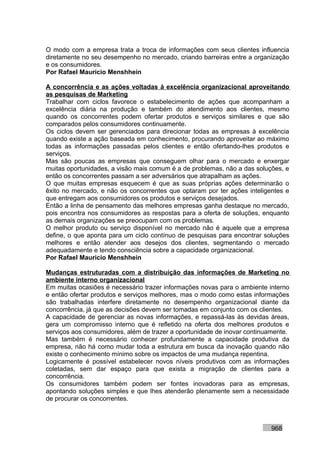 O modo com a empresa trata a troca de informações com seus clientes influencia
diretamente no seu desempenho no mercado, criando barreiras entre a organização
e os consumidores.
Por Rafael Mauricio Menshhein

A concorrência e as ações voltadas à excelência organizacional aproveitando
as pesquisas de Marketing
Trabalhar com ciclos favorece o estabelecimento de ações que acompanham a
excelência diária na produção e também do atendimento aos clientes, mesmo
quando os concorrentes podem ofertar produtos e serviços similares e que são
comparados pelos consumidores continuamente.
Os ciclos devem ser gerenciados para direcionar todas as empresas à excelência
quando existe a ação baseada em conhecimento, procurando aproveitar ao máximo
todas as informações passadas pelos clientes e então ofertando-lhes produtos e
serviços.
Mas são poucas as empresas que conseguem olhar para o mercado e enxergar
muitas oportunidades, a visão mais comum é a de problemas, não a das soluções, e
então os concorrentes passam a ser adversários que atrapalham as ações.
O que muitas empresas esquecem é que as suas próprias ações determinarão o
êxito no mercado, e não os concorrentes que optaram por ter ações inteligentes e
que entregam aos consumidores os produtos e serviços desejados.
Então a linha de pensamento das melhores empresas ganha destaque no mercado,
pois encontra nos consumidores as respostas para a oferta de soluções, enquanto
as demais organizações se preocupam com os problemas.
O melhor produto ou serviço disponível no mercado não é aquele que a empresa
define, o que aponta para um ciclo contínuo de pesquisas para encontrar soluções
melhores e então atender aos desejos dos clientes, segmentando o mercado
adequadamente e tendo consciência sobre a capacidade organizacional.
Por Rafael Mauricio Menshhein

Mudanças estruturadas com a distribuição das informações de Marketing no
ambiente interno organizacional
Em muitas ocasiões é necessário trazer informações novas para o ambiente interno
e então ofertar produtos e serviços melhores, mas o modo como estas informações
são trabalhadas interfere diretamente no desempenho organizacional diante da
concorrência, já que as decisões devem ser tomadas em conjunto com os clientes.
A capacidade de gerenciar as novas informações, e repassá-las às devidas áreas,
gera um compromisso interno que é refletido na oferta dos melhores produtos e
serviços aos consumidores, além de trazer a oportunidade de inovar continuamente.
Mas também é necessário conhecer profundamente a capacidade produtiva da
empresa, não há como mudar toda a estrutura em busca da inovação quando não
existe o conhecimento mínimo sobre os impactos de uma mudança repentina.
Logicamente é possível estabelecer novos níveis produtivos com as informações
coletadas, sem dar espaço para que exista a migração de clientes para a
concorrência.
Os consumidores também podem ser fontes inovadoras para as empresas,
apontando soluções simples e que lhes atenderão plenamente sem a necessidade
de procurar os concorrentes.



                                                                          968
 