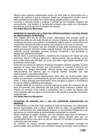 Mesmo assim algumas organizações deixam de olhar para as informações com o
objetivo de melhorar o que já produzem, optam por simplesmente mudar o que já
está estabelecido sem saber se o cliente deseja aquele produto ou serviço.
Conhecer o mercado facilita a mudança e permite que as inovações cheguem aos
consumidores, mas também é fundamental embasar suas ações em informações
que alinhem a produção com os desejos dos clientes.
Por Rafael Mauricio Menshhein

Ampliação de mercado com a oferta dos melhores produtos e serviços através
do relacionamento de Marketing
Abrir espaço para que os clientes enviem informações mais precisas sobre os
desejos faz parte de uma ação tomada por poucas empresas, que estão atentas às
mudanças ocorridas e que preferem compreender melhor quem é o consumidor com
o qual lidam diariamente antes de colocar seus produtos e serviços no mercado.
Existem muitas informações que são deixadas de lado pelas empresas por conter
dados que parecem não fazer sentido naquele instante, mas que de uma forma mais
profunda, quando estudados, apontam soluções inovadoras e que atenderão os
desejos dos clientes futuramente.
Mesmo assim é possível entender a relutância das empresas em mexer nas suas
estruturas, alterar a cultura e gerenciar o relacionamento com os clientes, já que
para muitas delas tudo isto gera um custo, pois estas organizações trabalham com
problemas o tempo todo.
Enquanto isso ocorre as melhores empresas conseguem oferecer soluções, buscam
encaixar as peças para entregar aos consumidores os produtos e serviços que
atenderão aos desejos plenamente, abrindo espaço para inovar e manter um
relacionamento tão próximo que os próprios clientes pensarão que eles
desenvolveram o que estão adquirindo.
Mas como o aprimoramento organizacional diário deve ser fundamentado sobre
ações que promovam a continuidade da parceria entre clientes e empresas, gerando
assim o motivo principal para desenvolver novas soluções e superar a concorrência
no que se refere à preferência das pessoas.
A simples oferta de um produto ou serviço delimita as ações das empresas, já que
seus concorrentes irão determinar até que ponto estas empresas poderão agir,
criando um mercado muito restrito e competitivo, pois o número de clientes será
muito reduzido, algo que eleva a concorrência e não permite a expansão do território
organizacional.
Por Rafael Mauricio Menshhein

Conquistas de mercado com o uso da criatividade organizacional em
Marketing
A criatividade é um dos bens mais valiosos de todas as empresas, mas utilizada por
poucas organizações, pois a cultura voltada à falta de visão e da possibilidade de
usar o conhecimento dos colaboradores favorece os concorrentes inteligentes e que
aproveitam ao máximo todas as oportunidades enxergadas no mercado.
Muitas empresas se julgam criativas, mas não oferecem nada além de produtos e
serviços iguais aos da concorrência, abrem espaço apenas para que um
departamento defina o que deve ou não ser colocado no mercado e engessam toda
a estrutura para não evoluir.
Ao contrário da maioria existem organizações que conseguem enxergar as
oportunidades mais facilmente, que encontram espaço para lançar novos produtos e

                                                                             969
 
