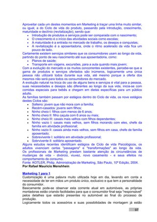 Aproveitar cada um destes momentos em Marketing é traçar uma linha muito similar,
ou igual, a do Ciclo de vida do produto, passando pela introdução, crescimento,
maturidade e declínio (revitalização), sendo que:
   • Introdução de produtos e serviços pode ser comparada com o nascimento;
   • O crescimento é o início das atividades sociais como escolas;
   • A maturidade é a entrada no mercado de trabalho, os desejos e conquistas;
   • A revitalização é a aposentadoria, onde o ritmo acelerado da vida fica um
        pouco de lado.
Certamente existem serviços similares que os consumidores usam ao longo da vida,
partindo do ponto de seu nascimento até sua aposentadoria, como:
   • Planos de saúde;
   • Transporte em viagens, excursões, para a aula quando mais jovem;
Com a evolução do mercado e os muitos concorrentes existentes, percebe-se que a
gama de produtos e serviços ofertados são inúmeros, logicamente uma única
pessoa não utilizará todos durante sua vida, até mesmo porque a oferta dos
mesmos não será para todos os consumidores do mercado.
A evolução natural na troca do uso de alguns bens e serviços é vital para a pessoa,
suas necessidades e desejos são diferentes ao longo da sua vida, inicia-se com
comidas especiais para bebês e chegam em dietas específicas para um público
adulto.
As famílias também passam por estágios dentro do Ciclo de vida, os nove estágios
destes Ciclos são:
   • Solteiro: jovem que não mora com a família;
   • Recém-casados: jovens sem filhos;
   • Ninho cheio I: filhos com menos de 6 anos;
   • Ninho cheio II: filho caçula com 6 anos ou mais;
   • Ninho cheio III: casais mais velhos com filhos dependentes;
   • Ninho vazio I: casais mais velhos, sem filhos morando com eles, chefe da
        família em atividade profissional;
   • Ninho vazio II: casais ainda mais velhos, sem filhos em casa, chefe de família
        aposentado;
   • Sobrevivente I: solitário em atividade profissional;
   • Sobrvivente II: solitário aposentado.
Alguns estudos recentes identificam estágios de Ciclo de vida Psicológicos, os
adultos vivenciam certas "passagens" e "transformações" ao longo da vida.
Os profissionais de Marketing prestam bastante atenção às circunstâncias de
mudanças de vida - divórcio, viuvez, novo casamento - e seus efeitos no
comportamento de consumo.
Fonte: KOTLER, Philip. Administração de Marketing, São Paulo, 10ª Edição, 2004.
Por Rafael Mauricio Menshhein

Marketing 1 para 1
Customização é uma palavra muito utilizada hoje em dia, levando em conta a
necessidade de ter em mãos um produto único, exclusivo e que tem a personalidade
do consumidor.
Basicamente pode-se observar esta corrente atual em automóveis, as próprias
montadoras estão criando facilidades para que o consumidor final seja "responsável"
pelos detalhes que estarão presentes no automóvel ao final do processo de
produção.
Logicamente todos os acessórios e suas possibilidades de montagem já estão

                                                                              97
 