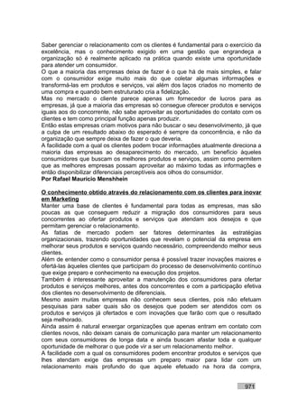 Saber gerenciar o relacionamento com os clientes é fundamental para o exercício da
excelência, mas o conhecimento exigido em uma gestão que engrandeça a
organização só é realmente aplicado na prática quando existe uma oportunidade
para atender um consumidor.
O que a maioria das empresas deixa de fazer é o que há de mais simples, e falar
com o consumidor exige muito mais do que coletar algumas informações e
transformá-las em produtos e serviços, vai além dos laços criados no momento de
uma compra e quando bem estruturado cria a fidelização.
Mas no mercado o cliente parece apenas um fornecedor de lucros para as
empresas, já que a maioria das empresas só consegue oferecer produtos e serviços
iguais aos do concorrente, não sabe aproveitar as oportunidades do contato com os
clientes e tem como principal função apenas produzir.
Então estas empresas criam motivos para não buscar o seu desenvolvimento, já que
a culpa de um resultado abaixo do esperado é sempre da concorrência, e não da
organização que sempre deixa de fazer o que deveria.
A facilidade com a qual os clientes podem trocar informações atualmente direciona a
maioria das empresas ao desaparecimento do mercado, um benefício àqueles
consumidores que buscam os melhores produtos e serviços, assim como permitem
que as melhores empresas possam aproveitar ao máximo todas as informações e
então disponibilizar diferenciais perceptíveis aos olhos do consumidor.
Por Rafael Mauricio Menshhein

O conhecimento obtido através do relacionamento com os clientes para inovar
em Marketing
Manter uma base de clientes é fundamental para todas as empresas, mas são
poucas as que conseguem reduzir a migração dos consumidores para seus
concorrentes ao ofertar produtos e serviços que atendam aos desejos e que
permitam gerenciar o relacionamento.
As fatias de mercado podem ser fatores determinantes às estratégias
organizacionais, trazendo oportunidades que revelam o potencial da empresa em
melhorar seus produtos e serviços quando necessário, compreendendo melhor seus
clientes.
Além de entender como o consumidor pensa é possível trazer inovações maiores e
ofertá-las àqueles clientes que participam do processo de desenvolvimento contínuo
que exige preparo e conhecimento na execução dos projetos.
Também é interessante aproveitar a manutenção dos consumidores para ofertar
produtos e serviços melhores, antes dos concorrentes e com a participação efetiva
dos clientes no desenvolvimento de diferenciais.
Mesmo assim muitas empresas não conhecem seus clientes, pois não efetuam
pesquisas para saber quais são os desejos que podem ser atendidos com os
produtos e serviços já ofertados e com inovações que farão com que o resultado
seja melhorado.
Ainda assim é natural enxergar organizações que apenas entram em contato com
clientes novos, não deixam canais de comunicação para manter um relacionamento
com seus consumidores de longa data e ainda buscam afastar toda e qualquer
oportunidade de melhorar o que pode vir a ser um relacionamento melhor.
A facilidade com a qual os consumidores podem encontrar produtos e serviços que
lhes atendam exige das empresas um preparo maior para lidar com um
relacionamento mais profundo do que aquele efetuado na hora da compra,


                                                                            971
 