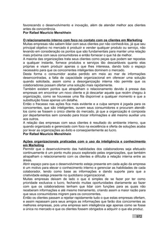 favorecendo o desenvolvimento e inovação, além de atender melhor aos clientes
antes da concorrência.
Por Rafael Mauricio Menshhein

O relacionamento interno com foco no contato com os clientes em Marketing
Muitas empresas não sabem lidar com seus clientes por não conhecê-los, já que seu
principal objetivo no mercado é produzir e vender qualquer produto ou serviço, não
levando em consideração os pontos que são fundamentais para manter uma relação
mais próxima com seus consumidores e então fornecer o que há de melhor.
A maioria das organizações trata seus clientes como peças que podem ser repostas
a qualquer instante, fornece produtos e serviços tão descartáveis quanto elas
próprias e visam produzir apenas o que lhes interessa, dando todo o espaço
necessário para que os concorrentes inteligentes dominem o mercado.
Desta forma o consumidor acaba perdido em meio ao mar de informações
desencontradas, a falta de capacidade organizacional em oferecer uma solução
quando solicitada, assim como a desorganização interna não permite que os
colaboradores possam ofertar uma solução mais rapidamente.
Também existem pontos que atrapalham o relacionamento devido à pressa das
empresas em encontrar um novo cliente e já descartar aquele que recém chegou à
organização, como se houvesse uma fila disponível a qualquer momento e que a
substituição fosse apenas um detalhe.
Então o fracasso nas ações fica mais evidente e a culpa sempre é jogada para os
concorrentes, que são inteligentes, ouvem seus consumidores e procuram atendê-
los como se fossem o único cliente do mercado, já que a organização é composta
por departamentos sem conexão para trocar informações e até mesmo auxiliar uns
aos outros.
A relação das empresas com seus clientes é resultado do ambiente interno, que
quando organizado e gerenciado com foco na excelência e oferta de soluções acaba
por levar as organizações ao êxito e conseqüentemente ao lucro.
Por Rafael Mauricio Menshhein

Ações organizacionais praticadas com o uso da inteligência e conhecimento
em Marketing
Permitir que o desenvolvimento das habilidades dos colaboradores seja efetuado
continuamente é um ponto muito pouco explorado pelas organizações, que também
atrapalham o relacionamento com os clientes e dificulta a relação interna entre as
áreas.
Abrir espaço para que o desenvolvimento esteja presente em cada ação da empresa
é um motivo para elevar o conhecimento interno e gerenciar as habilidades de cada
colaborador, tendo como base as informações e dando suporte para que a
criatividade esteja presente no quotidiano organizacional.
Muitas empresas deixam de lado o que é simples de se fazer por ter como
prioridade exclusiva o lucro, fechando muitas oportunidades diariamente ao fazer
com que os colaboradores tenham que lidar com funções para as quais não
receberam informações e até mesmo treinamento, criando assim a maior razão para
que seus consumidores migrem para os concorrentes.
Então os clientes passam a rejeitar rapidamente tudo o que estas empresas ofertam,
e assim repassam para seus amigos as informações que farão dos concorrentes as
melhores empresas, pois uma empresa sem inteligência age apenas como se fosse
a única no mercado e que os clientes fossem obrigados a adquirir o que ela produz.

                                                                           972
 