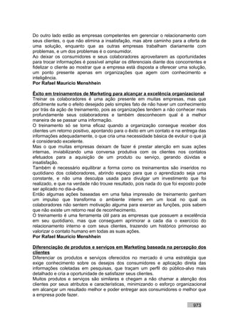 Do outro lado estão as empresas competentes em gerenciar o relacionamento com
seus clientes, o que não elimina a insatisfação, mas abre caminho para a oferta de
uma solução, enquanto que as outras empresas trabalham diariamente com
problemas, e um dos problemas é o consumidor.
Ao deixar os consumidores e seus colaboradores aproveitarem as oportunidades
para trocar informações é possível ampliar os diferenciais diante dos concorrentes e
fidelizar o cliente ao mostrar que a empresa está disposta a oferecer uma solução,
um ponto presente apenas em organizações que agem com conhecimento e
inteligência.
Por Rafael Mauricio Menshhein

Êxito em treinamentos de Marketing para alcançar a excelência organizacional
Treinar os colaboradores é uma ação presente em muitas empresas, mas que
dificilmente surte o efeito desejado pelo simples fato de não haver um conhecimento
por trás da ação de treinamento, pois as organizações tendem a não conhecer mais
profundamente seus colaboradores e também desconhecem qual é a melhor
maneira de se passar uma informação.
O treinamento só se torna eficaz quando a organização consegue receber dos
clientes um retorno positivo, apontando para o êxito em um contato e na entrega das
informações adequadamente, o que cria uma necessidade básica de evoluir o que já
é considerado excelente.
Mas o que muitas empresas deixam de fazer é prestar atenção em suas ações
internas, inviabilizando uma conversa produtiva com os clientes nos contatos
efetuados para a aquisição de um produto ou serviço, gerando dúvidas e
insatisfação.
Também é necessário equilibrar a forma como os treinamentos são inseridos no
quotidiano dos colaboradores, abrindo espaço para que o aprendizado seja uma
constante, e não uma desculpa usada para divulgar um investimento que foi
realizado, e que na verdade não trouxe resultado, pois nada do que foi exposto pode
ser aplicado no dia-a-dia.
Então algumas ações baseadas em uma falsa impressão de treinamento ganham
um impulso que transforma o ambiente interno em um local no qual os
colaboradores não sentem motivação alguma para exercer as funções, pois sabem
que não existe um retorno real de reconhecimento.
O treinamento é uma ferramenta útil para as empresas que possuem a excelência
em seu quotidiano, mas que conseguem aprimorar a cada dia o exercício do
relacionamento interno e com seus clientes, trazendo um histórico primoroso ao
valorizar o contato humano em todas as suas ações.
Por Rafael Mauricio Menshhein

Diferenciação de produtos e serviços em Marketing baseada na percepção dos
clientes
Diferenciar os produtos e serviços oferecidos no mercado é uma estratégia que
exige conhecimento sobre os desejos dos consumidores e aplicação direta das
informações coletadas em pesquisas, que traçam um perfil do público-alvo mais
detalhado e cria a oportunidade de satisfazer seus clientes.
Muitos produtos e serviços são similares e chegam a não chamar a atenção dos
clientes por seus atributos e características, minimizando o esforço organizacional
em alcançar um resultado melhor e poder entregar aos consumidores o melhor que
a empresa pode fazer.

                                                                             973
 
