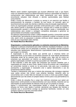 Mesmo assim existem organizações que buscam diferenciar tudo o que fazem,
criam um ambiente propício ao desenvolvimento contínuo e aproveitam ao máximo o
conhecimento dos colaboradores que lidam diariamente com seus clientes,
encontrando soluções mais eficazes e abrindo oportunidades para fidelizar
consumidores.
Então a busca por diferenciar o produto ou serviço é um exercício que facilita o
posicionamento da empresa, e também de sua marca, no mercado, gera um
reconhecimento por parte dos clientes e delimita a área de atuação organizacional.
Como as organizações precisam aprender continuamente para ir além do esperado
pelo cliente quando a aquisição de produtos e serviços tem a missão de auxiliar o
posicionamento perante a concorrência, mas também existe a contribuição dos
colaboradores para ampliar a vantagem competitiva alcançada e gerenciar as
oportunidades encontradas e aproveitadas.
Os esforços organizacionais surtem o efeito desejado quando o consumidor percebe
os diferenciais, aproveitando-os plenamente e passando a adotar a empresa em sua
vida, assim como as pesquisas e estudos contínuos abrem espaço para oferecer
mais do que é aguardado pelos clientes.
Por Rafael Mauricio Menshhein

Organização e conhecimento aplicados no ambiente empresarial em Marketing
Organizar a estrutura empresarial para obter melhores resultados fortalece o uso do
conhecimento obtido com as pesquisas e estudos, mas também permite encontrar
soluções mais rapidamente, desenvolvendo e aproveitando todas as oportunidades
que surgem no mercado.
A organização é uma das bases que permite que a empresa tenha um
desenvolvimento, já que todos os processos precisam ter suas etapas devidamente
finalizadas antes de se avançar para um estágio novo, algo que só ocorre em
empresas que aproveitam ao máximo as oportunidades de conhecer melhor a
própria organização e também os pontos que podem ser melhorados.
É fácil entender o êxito das ações das empresas que buscam trabalhar com a
organização em todos os seus níveis, desde a forma de produzir até o atendimento
ao consumidor durante a venda ou no pós-venda, mas para que a excelência
acompanhe a organização é necessário criar e aplicar diariamente o uso de
fundamentos básicos sólidos.
Também é interessante notar que a maioria das empresas não consegue organizar
suas ações porque não tomam suas próprias decisões, deixando para os
concorrentes com a maior fatia de mercado os rumos e níveis que podem chegar,
demonstrando que não existe um preparo básico mínimo para a sua permanência no
mercado.
Então a oferta de soluções fica a cargo das melhores empresas que optam por
desenvolver continuamente os relacionamentos com seus clientes, trazendo com as
informações as oportunidades de oferecer mais do que um produto ou serviço.
Aplicar o conhecimento nas organizações facilita a criação de soluções mais
eficazes de forma mais rápida e pontual, atendendo aos desejos dos clientes e
evitando que a concorrência consiga se aproximar facilmente, criando um ciclo
evolutivo contínuo e que tem uma base sólida.
Por Rafael Mauricio Menshhein




                                                                            974
 