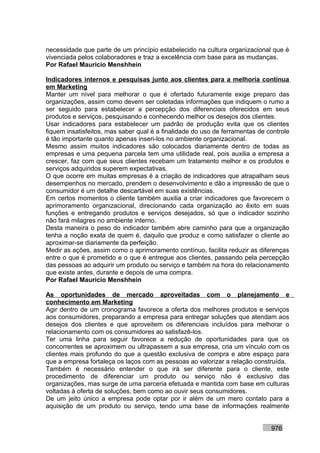 necessidade que parte de um princípio estabelecido na cultura organizacional que é
vivenciada pelos colaboradores e traz a excelência com base para as mudanças.
Por Rafael Mauricio Menshhein

Indicadores internos e pesquisas junto aos clientes para a melhoria contínua
em Marketing
Manter um nível para melhorar o que é ofertado futuramente exige preparo das
organizações, assim como devem ser coletadas informações que indiquem o rumo a
ser seguido para estabelecer a percepção dos diferenciais oferecidos em seus
produtos e serviços, pesquisando e conhecendo melhor os desejos dos clientes.
Usar indicadores para estabelecer um padrão de produção evita que os clientes
fiquem insatisfeitos, mas saber qual é a finalidade do uso de ferramentas de controle
é tão importante quanto apenas inseri-los no ambiente organizacional.
Mesmo assim muitos indicadores são colocados diariamente dentro de todas as
empresas e uma pequena parcela tem uma utilidade real, pois auxilia a empresa a
crescer, faz com que seus clientes recebam um tratamento melhor e os produtos e
serviços adquiridos superem expectativas.
O que ocorre em muitas empresas é a criação de indicadores que atrapalham seus
desempenhos no mercado, prendem o desenvolvimento e dão a impressão de que o
consumidor é um detalhe descartável em suas existências.
Em certos momentos o cliente também auxilia a criar indicadores que favorecem o
aprimoramento organizacional, direcionando cada organização ao êxito em suas
funções e entregando produtos e serviços desejados, só que o indicador sozinho
não fará milagres no ambiente interno.
Desta maneira o peso do indicador também abre caminho para que a organização
tenha a noção exata de quem é, daquilo que produz e como satisfazer o cliente ao
aproximar-se diariamente da perfeição.
Medir as ações, assim como o aprimoramento contínuo, facilita reduzir as diferenças
entre o que é prometido e o que é entregue aos clientes, passando pela percepção
das pessoas ao adquirir um produto ou serviço e também na hora do relacionamento
que existe antes, durante e depois de uma compra.
Por Rafael Mauricio Menshhein

As oportunidades de mercado aproveitadas com o planejamento e
conhecimento em Marketing
Agir dentro de um cronograma favorece a oferta dos melhores produtos e serviços
aos consumidores, preparando a empresa para entregar soluções que atendam aos
desejos dos clientes e que aproveitem os diferenciais incluídos para melhorar o
relacionamento com os consumidores ao satisfazê-los.
Ter uma linha para seguir favorece a redução de oportunidades para que os
concorrentes se aproximem ou ultrapassem a sua empresa, cria um vínculo com os
clientes mais profundo do que a questão exclusiva de compra e abre espaço para
que a empresa fortaleça os laços com as pessoas ao valorizar a relação construída.
Também é necessário entender o que irá ser diferente para o cliente, este
procedimento de diferenciar um produto ou serviço não é exclusivo das
organizações, mas surge de uma parceria efetuada e mantida com base em culturas
voltadas à oferta de soluções, bem como ao ouvir seus consumidores.
De um jeito único a empresa pode optar por ir além de um mero contato para a
aquisição de um produto ou serviço, tendo uma base de informações realmente


                                                                              976
 