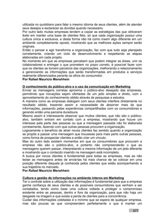 utilizada no quotidiano para falar o mesmo idioma de seus clientes, além de atender
seus desejos e esclarecer as dúvidas quando necessário.
Por outro lado muitas empresas tendem a copiar as estratégias das que obtiveram
êxito em manter uma base de clientes fiéis, só que cada organização possui uma
cultura única e exclusiva, e desta forma não há como inserir algo diferente em um
ambiente completamente oposto, mostrando que as melhores ações sempre serão
originais.
Então o pensar e agir transforma a organização, faz com que tudo seja planejado
corretamente, criando um ciclo de desenvolvimento e respeitando as etapas
elaboradas em cada projeto.
No momento em que as empresas percebem que podem integrar as áreas, unir os
colaboradores e entregar o que prometem no prazo correto, é possível fazer com
que os clientes se tornem parceiros das organizações, melhorando o relacionamento
e gerenciando as informações que serão transformadas em produtos e serviços
realmente diferenciados perante os olhos do consumidor.
Por Rafael Mauricio Menshhein

O conhecimento do público-alvo e o uso da comunicação em Marketing
Enviar as mensagens corretas aproxima o público-alvo desejado das empresas,
permitindo que inovações sejam ofertadas de um jeito simples e direto, com o
aproveitamento do conhecimento obtido através de pesquisas e estudos.
A maneira como as empresas dialogam com seus clientes interfere diretamente no
resultado obtido, trazendo assim a necessidade de absorver mais do que
informações, passando pelas experiências compartilhadas com os consumidores e
gerando então uma parceria duradoura.
Mesmo assim é interessante observar que muitos clientes, que não são o público-
alvo, também entram em contato com a empresa, mostrando que houve um
interesse pela parte das pessoas ou que a mensagem passada não foi elaborada
corretamente, fazendo com que outras pessoas procurem a organização.
Logicamente o benefício de atrair novos clientes faz sentido quando a organização
se propôs a passar uma mensagem que trouxesse para mais perto outras pessoas,
como forma de prospectar clientes e então criar um vínculo.
Mas do outro lado existem momentos em que os consumidores que procuram a
empresa não são o público-alvo, e portanto não compreenderão o que as
mensagens querem passar, interpretando a mesma informação de um jeito diferente
e mostrando que o conteúdo inserido na mensagem está incompleto.
A busca por novos clientes é fundamental para todas as empresas, mas ao não
testar as mensagens antes de enviá-las há mais chance de se colocar em uma
posição diferente daquela já conhecida pelos clientes que estão acompanhando a
sua trajetória no mercado.
Por Rafael Mauricio Menshhein

Cultura e gestão de informações no ambiente interno em Marketing
Ter o controle sobre a utilização das informações é fundamental para que a empresa
ganhe confiança de seus clientes e de possíveis consumidores que venham a ser
contatados, tendo como base uma cultura voltada a proteger o compromisso
existente entre as pessoas, dentro e fora da organização, para que não haja um
desgaste na imagem e que exista a perda de clientes para a concorrência.
Cuidar das informações coletadas é o mínimo que se espera de qualquer empresa,
mas são poucas as que compreendem perfeitamente o que é manter um

                                                                            977
 