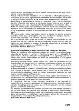 relacionamento com seus consumidores, usando no momento correto e da maneira
correta seus bancos de dados.
O que existe em muitos mercados é um uso indevido de informações sigilosas, o
que mostra que a cultura organizacional permite toda e qualquer ação, com ou sem
a permissão dos consumidores, e que acarreta então problemas para a empresa.
Desta forma a confiabilidade é perdida, o consumidor procura os concorrentes e
também influencia seus amigos a não buscar aquela empresa com a qual foi
desrespeitado, uma ação natural e que faz desta decisão um caminho sem volta.
Então os critérios para usar informações também devem ser controlados pelas
empresas, não é possível deixar o acesso livre para todos os colaboradores, assim
como é necessário entregar as informações essenciais para a execução de uma
tarefa.
Mas ainda assim muitas organizações deixam a desejar no quesito segurança
quando o cliente passa a ser apenas uma peça substituível a qualquer instante, e
que só serve para gerar lucro enquanto a empresa precisa.
Do outro lado os concorrentes que cuidam do controle das informações, do seu
acesso e do uso diário acabam por dar ao consumidor motivos de sobra para que
optem por seus produtos e serviços, já que não brincam com a seriedade dos
clientes e oferecem mais do que produtos e serviços.
Por Rafael Mauricio Menshhein

Padronização e diferenciação no atendimento aos clientes em Marketing
Manter um padrão de informações para passar aos clientes no contato durante a
aquisição de produtos e serviços é fundamental para que a satisfação dos
consumidores esteja colocada como uma das prioridades da organização, revelando
assim uma cultura compartilhada por todos os colaboradores e que permite
diferenciar da concorrência.
Padronizar um grupo de informações básicas é um diferencial ofertado por poucas
organizações, que desconhecem os produtos e serviços que entregam aos clientes
e que a única intenção é colocar os consumidores em último plano quando
organizam suas ações.
Para muitas empresas o padrão a ser oferecido está apenas relacionado à qualidade
dos produtos e serviços, esquecendo-se dos consumidores e que existe um
compromisso formalizado ao manter um contato para possível aquisição, que pode
ocorrer naquele instante ou futuramente.
Também é possível observar que os cuidados com o repasse de informações aos
colaboradores faz a maior diferença quando os clientes buscam conhecer melhor os
produtos e serviços, assim como no contato pós-venda.
É interessante encontrar muitos exemplos diariamente e não perceber um
desenvolvimento no ponto mais delicado do relacionamento com os clientes que é o
contato, efetuado por diversos meios e que não é colocado como um dos principais
pontos a se melhorar diariamente.
As melhores empresas buscam aprimorar o contato com seus clientes, informando-
os de uma maneira padronizada sem engessar o atendimento personalizado e
individual que cada pessoa deve receber, para que os diferenciais sejam percebidos
pelos consumidores e estabeleçam oportunidades futuras da manutenção do
relacionamento com o cliente efetuado pelas empresas.
Por Rafael Mauricio Menshhein



                                                                           978
 