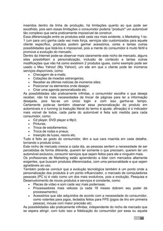 inseridos dentro da linha de produção, há limitações quanto ao que pode ser
escolhido, pois sem essas limitações o consumidor poderia "produzir" um automóvel
tão complexo que seria praticamente impossível de construir.
Essa diferenciação entre os produtos está cada vez mais evidente, o Marketing 1-to-
1 (um para um) ganha cada vez mais força, serviços são customizados para aquele
cliente específico, produtos podem ganhar acessórios, cores e tantas outras
possibilidades que listá-los é impossível, pois a mente do consumidor é muito fértil e
promove a evolução do mercado.
Dentro da Internet pode-se observar mais claramente este nicho de mercado, alguns
sites possibilitam a personalização, inclusão de conteúdo e tantas outras
modificações que não há como existirem 2 produtos iguais, como exemplo pode ser
usado o Meu Yahoo! (My Yahoo!), um site em que o cliente pode ter inúmeros
serviços disponíveis, como:
    • Checagem de e-mails;
    • Cotações de moedas estrangeiras;
    • Receber as últimas notícias de inúmeros sites;
    • Posicionar os elementos onde desejar;
    • Criar uma agenda personalizada etc.
As possibilidades são praticamente infinitas, o consumidor escolhe o que deseja
receber, não há mais necessidades de trocar de páginas para ter a informação
desejada, pois faz-se um único login e com isso ganha-se tempo.
Certamente pode-se também observar essa personalização do produto em
automóveis e o tunning (a tradução literal do termo é ajuste, afinação) é o indicador
mais visível de todos, cada parte do automóvel é feita sob medida para cada
consumidor, como:
    • Cd player, DVD player e Mp3;
    • Pinturas;
    • Troca de estofamentos;
    • Troca de rodas e pneus;
    • Inserção de luzes, neons etc.
Tudo é feito ao gosto do consumidor, têm a sua cara inserida em cada detalhe,
tornando o produto único.
Este nicho de mercado cresce a cada dia, as pessoas sentem a necessidade de ser
percebidas de forma diferente, querem ler somente o que precisam, querem ter um
automóvel exclusivo, consumir serviços que sejam feitos para ele e ninguém mais.
Os profissionais de Marketing estão aprendendo a lidar com mercados altamente
exigentes, que buscam produtos diferenciados, com uma personalidade e que sejam
agradáveis ao uso.
Também pode-se concluir que a evolução tecnológica também é um ponto onde a
personalização dos produtos é um ponto influenciador, o mercado de computadores
pessoais (PC´s) é visto como um dos mais evolutivos, pois a evolução, Pesquisa e
Desenvolvimento de novos produtos e serviços é constante, como:
    • Placas de vídeo e som cada vez mais poderosas;
    • Processadores mais velozes (a cada 18 meses dobram seu poder de
       processamento);
    • Acessórios que são adquiridos de acordo com a necessidade do consumidor,
       como volantes para jogos, teclados feitos para FPS (jogos de tiro em primeira
       pessoa), mouse com maior precisão etc.
As possibilidades são praticamente infinitas, independente do nicho de mercado que
se espera atingir, com tudo isso a fidelização do consumidor por essa ou aquela

                                                                                98
 