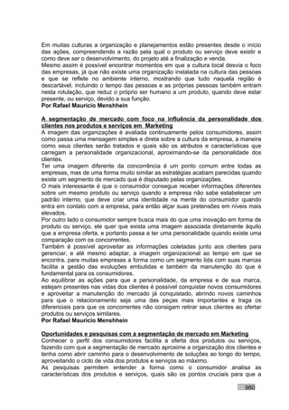 Em muitas culturas a organização e planejamentos estão presentes desde o início
das ações, compreendendo a razão pela qual o produto ou serviço deve existir e
como deve ser o desenvolvimento, do projeto até a finalização e venda.
Mesmo assim é possível encontrar momentos em que a cultura local desvia o foco
das empresas, já que não existe uma organização instalada na cultura das pessoas
e que se reflete no ambiente interno, mostrando que tudo naquela região é
descartável, incluindo o tempo das pessoas e as próprias pessoas também entram
nesta rotulação, que reduz o próprio ser humano a um produto, quando deve estar
presente, ou serviço, devido a sua função.
Por Rafael Mauricio Menshhein

A segmentação de mercado com foco na influência da personalidade dos
clientes nos produtos e serviços em Marketing
A imagem das organizações é avaliada continuamente pelos consumidores, assim
como passa uma mensagem simples e direta sobre a cultura da empresa, a maneira
como seus clientes serão tratados e quais são os atributos e características que
carregam a personalidade organizacional, aproximando-se da personalidade dos
clientes.
Ter uma imagem diferente da concorrência é um ponto comum entre todas as
empresas, mas de uma forma muito similar as estratégias acabam parecidas quando
existe um segmento de mercado que é disputado pelas organizações.
O mais interessante é que o consumidor consegue receber informações diferentes
sobre um mesmo produto ou serviço quando a empresa não sabe estabelecer um
padrão interno, que deve criar uma identidade na mente do consumidor quando
entra em contato com a empresa, para então alçar suas pretensões em níveis mais
elevados.
Por outro lado o consumidor sempre busca mais do que uma inovação em forma de
produto ou serviço, ele quer que exista uma imagem associada diretamente àquilo
que a empresa oferta, e portanto passa a ter uma personalidade quando existe uma
comparação com os concorrentes.
Também é possível aproveitar as informações coletadas junto aos clientes para
gerenciar, e até mesmo adaptar, a imagem organizacional ao tempo em que se
encontra, para muitas empresas a forma como um segmento lida com suas marcas
facilita a gestão das evoluções embutidas e também da manutenção do que é
fundamental para os consumidores.
Ao equilibrar as ações para que a personalidade, da empresa e de sua marca,
estejam presentes nas vidas dos clientes é possível conquistar novos consumidores
e aproveitar a manutenção do mercado já conquistado, abrindo novos caminhos
para que o relacionamento seja uma das peças mais importantes e traga os
diferenciais para que os concorrentes não consigam retirar seus clientes ao ofertar
produtos ou serviços similares.
Por Rafael Mauricio Menshhein

Oportunidades e pesquisas com a segmentação de mercado em Marketing
Conhecer o perfil dos consumidores facilita a oferta dos produtos ou serviços,
fazendo com que a segmentação de mercado aproxime a organização dos clientes e
tenha como abrir caminho para o desenvolvimento de soluções ao longo do tempo,
aproveitando o ciclo de vida dos produtos e serviços ao máximo.
As pesquisas permitem entender a forma como o consumidor analisa as
características dos produtos e serviços, quais são os pontos cruciais para que a

                                                                            980
 