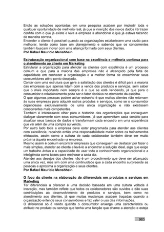 Então as soluções apontadas em uma pesquisa acabam por implodir toda e
qualquer oportunidade de melhoria real, já que a inserção dos novos dados irá trazer
conflito com o que já existe e leva a empresa a abandonar o que já estava fazendo
de maneira correta.
Entender o cliente é possível quando as organizações estabelecem uma razão para
melhorar, tendo como base um planejamento e sabendo que os concorrentes
também buscam inovar com uma aliança formada com seus clientes.
Por Rafael Mauricio Menshhein

Estruturação organizacional com base na excelência e melhoria contínua para
o atendimento ao cliente em Marketing
Estruturar a organização para atender os clientes com excelência é um processo
comum e que para a maioria das empresas não é alcançado pela falta de
capacidade em conhecer a organização e a melhor forma de encaminhar seus
consumidores até o ponto desejado.
Contar com uma estrutura que gere a satisfação dos clientes é difícil para a maioria
das empresas que apenas lidam com a venda dos produtos e serviços, sem saber
que o mais importante nem sempre é o que se está vendendo, já que para o
consumidor o relacionamento pode ser o fator decisivo no momento da escolha.
O que algumas pessoas podem achar estranho é que muitos clientes não retornam
às suas empresas para adquirir outros produtos e serviços, como se o consumidor
dependesse exclusivamente de uma única organização e não existissem
concorrentes mais competentes.
Também é interessante olhar para o histórico das organizações que conseguem
dialogar claramente com seus consumidores, já que aproveitam cada contato para
atualizar seus bancos de dados e transformam cada encontro em uma experiência
que vai além de uma compra ou venda.
Por outro lado toda a empresa deve estar programada para atender aos clientes
com excelência, recaindo então uma responsabilidade maior sobre os treinamentos
efetuados, assim como a cultura de cada colaborador também deve ser muito
próxima àquela encontrada na empresa.
Mesmo assim é comum encontrar empresas que conseguem se destacar por fazer o
mais simples, atender ao cliente e levá-lo a encontrar a solução ideal, algo que exige
um trabalho árduo e a capacidade de usar todo o conhecimento organizacional e a
inteligência como bases para melhorar a cada dia.
Atender aos desejos dos clientes não é um procedimento que deve ser alcançado
uma única vez, mas sim com uma continuidade que a cada encontro surpreende as
pessoas e aproxima a organização e seus clientes.
Por Rafael Mauricio Menshhein

O foco do cliente na elaboração de diferenciais em produtos e serviços em
Marketing
Ter diferenciais a oferecer é uma decisão baseada em uma cultura voltada à
inovação, mas também reflete que todos os colaboradores são ouvidos e dão suas
contribuições ao desenvolvimento de produtos e serviços, bem como no
atendimento aos clientes, já que muitas mudanças acabam traçadas quando a
organização entende seus consumidores e faz valer o uso das informações.
O diferencial só é válido quando o consumidor enxerga uma característica ou
atributo no produto ou serviço que tenha uma função que chame a atenção e esteja


                                                                               983
 
