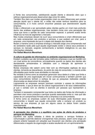 à frente dos concorrentes, satisfazendo aquele cliente e deixando claro que o
esforço organizacional para desenvolver algo único foi válido.
Também fica claro que muitas organizações criam os seus diferenciais sem prestar
atenção àquilo que o cliente diz, e então não existe nenhum benefício para os
consumidores, e é muito comum encontrar pessoas que abandonaram aquela
empresa.
Então o diferencial a ser aproveitado pelos clientes ganha um nível mais profundo
dentro das análises organizacionais, mas também conta com uma percepção tão
única que torna a opinião de cada consumidor especial, e portanto acaba tendo
influência na hora de segmentar o mercado.
Mas muitas empresas deixam de ouvir seus consumidores e criam diferenciais que
em nada acrescentam aos produtos e serviços, e que acabam por criar, para a
empresa, uma impressão de que é o objeto dos desejos dos clientes.
Mudar a maneira como a empresa enxerga o mercado exige uma compreensão real
da verdadeira razão pela qual aquela organização existe e coloca seus produtos e
serviços no mercado, exigindo conhecimento e também inteligência no uso das
informações coletadas.
Por Rafael Mauricio Menshhein

A cultura da gestão de informações no ambiente organizacional em Marketing
Existem cuidados que são tomados pelas melhores empresas e que as mantêm em
um nível acima da concorrência, principalmente quando os dados dos clientes são
devidamente armazenados e utilizados com a intenção de aprimorar o
relacionamento.
Muitas empresas não sabem como lidar com as informações sigilosas de seus
clientes, tornando-se descartáveis, do ponto de vista do consumidor, e criando então
dificuldades para manter suas atividades no mercado.
Na verdade a forma como as empresas gerenciam seus dados é o fator que limita a
capacidade de uma organização em inovar continuamente e também permitir que
seus consumidores tenham a certeza de que as pesquisas realizadas estarão
direcionadas ao desenvolver de soluções.
Logicamente as empresas sempre precisam controlar o acesso às informações
internamente, o que já deve ser da cultura organizacional e de seus colaboradores,
já que o contato com os clientes é exercido por pessoas que representam a
empresa.
Também é necessário compreender que todos os dados são fontes de informação e
permitem criar novos produtos e serviços quando associados entre si, mas que são
partes de um compromisso firmado entre a empresa e os consumidores.
A forma como as empresas cuidam de suas informações pode favorecer seus
concorrentes e impedir que aquele consumidor volte a comprar um produto ou
serviço da sua empresa, já que em alguns casos os dados foram usados
indevidamente.
Por Rafael Mauricio Menshhein

A percepção dos clientes e o equilíbrio nas ações de oferta de produtos e
serviços em Marketing
Equilíbrio nas ações voltadas à oferta de produtos e serviços fortalece a
comunicação e permite elaborar cronogramas mais precisos, assim como exige um
preparo anterior baseado em soluções que trouxeram aos clientes uma percepção
diferenciada a respeito da organização e acaba resultando em um aprimoramento.

                                                                             984
 