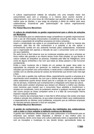 A cultura organizacional voltada às soluções cria uma empatia maior dos
consumidores para com a empresa, e o mesmo deve ocorrer durante o
relacionamento, com uma troca de informações que permite oferecer o que há de
melhor para os clientes, o que exige da empresa a oferta do melhor para seus
colaboradores, iniciando-se pela "padronização" da cultura organizacional,
internamente.
Por Rafael Mauricio Menshhein

A cultura da simplicidade na gestão organizacional para a oferta de soluções
em Marketing
Criar facilidades para os colaboradores exige competência na gestão organizacional,
com o uso de informações direcionados à excelência conjunta das áreas, mas que
envolve a capacidade de simplificar processos em toda a empresa.
Inserir a simplicidade nas ações é um procedimento árduo e difícil na maioria das
empresas, pelo fato de não conhecerem a si próprias e de não aplicar o
conhecimento contido em seu ambiente formado pelos colaboradores, mostrando
que a organização tem apenas a intenção de usar o consumidor como um número
em seus relatórios.
De certa forma é fácil observar que as mudanças exigidas para que a empresa se
torne melhor são grandes e ao mesmo tempo muito mais simples, só que devido à
cultura voltada ao atrapalhar as pessoas, instalada pela falta de inteligência, toma
conta de alguns ambientes e faz com que todas as áreas passem a não funcionar
corretamente.
Então a maior mudança não é listada em um pedaço de papel, deve estar na
capacidade da empresa em gerenciar os melhores exemplos para oferecer as
soluções que encantam aos consumidores, e neste ponto o colaborador que está em
contato com os clientes precisa ter acesso às ferramentas que tornem tudo mais ágil
e fácil.
Por outro lado a gestão das melhores idéias, especialmente quando a empresa já é
reconhecida como excelente, faz com que o cliente seja encantado no atendimento,
saiba exatamente quanto tempo levará para ter a solução em suas mãos ou fazer
uso do serviços, mostrando que a empresa tem a integração como base da cultura.
Mas ainda assim existem empresas que relutam em oferecer o melhor aos clientes,
criam barreiras para impedir que o consumidor fique satisfeito e transformam o
simples em complicado, como se pudessem resolver a qualquer momento, algo que
não ocorre porque as áreas competem entre si e a falta de comunicação interna
imperam naquele ambiente.
Para a maioria das empresas fazer o mais fácil é difícil porque não existe uma base
voltada à solução dos problemas, já que estas empresas tratam seus colaboradores
e especialmente os clientes como problemas, enquanto que as melhores empresas
do mercado sempre possuem o foco em soluções.
Por Rafael Mauricio Menshhein

A gestão do conhecimento e a aplicação das habilidades dos colaboradores
com a visão e o foco voltados à melhoria contínua em Marketing
A gestão das habilidades diferenciadas de cada colaborador é fundamental para as
empresas que sempre estão dispostas a oferecer o seu melhor para os
consumidores, tendo como base uma cultura elaborada sobre a capacidade de lidar
com as inovações e mudanças no seu devido tempo, aproveitando todas as


                                                                             986
 