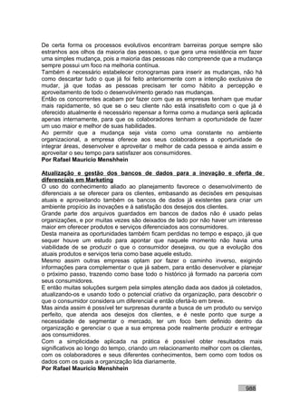 De certa forma os processos evolutivos encontram barreiras porque sempre são
estranhos aos olhos da maioria das pessoas, o que gera uma resistência em fazer
uma simples mudança, pois a maioria das pessoas não compreende que a mudança
sempre possui um foco na melhoria contínua.
Também é necessário estabelecer cronogramas para inserir as mudanças, não há
como descartar tudo o que já foi feito anteriormente com a intenção exclusiva de
mudar, já que todas as pessoas precisam ter como hábito a percepção e
aproveitamento de todo o desenvolvimento gerado nas mudanças.
Então os concorrentes acabam por fazer com que as empresas tenham que mudar
mais rapidamente, só que se o seu cliente não está insatisfeito com o que já é
oferecido atualmente é necessário repensar a forma como a mudança será aplicada
apenas internamente, para que os colaboradores tenham a oportunidade de fazer
um uso maior e melhor de suas habilidades.
Ao permitir que a mudança seja vista como uma constante no ambiente
organizacional, a empresa oferece aos seus colaboradores a oportunidade de
integrar áreas, desenvolver e aproveitar o melhor de cada pessoa e ainda assim e
aproveitar o seu tempo para satisfazer aos consumidores.
Por Rafael Mauricio Menshhein

Atualização e gestão dos bancos de dados para a inovação e oferta de
diferenciais em Marketing
O uso do conhecimento aliado ao planejamento favorece o desenvolvimento de
diferenciais a se oferecer para os clientes, embasando as decisões em pesquisas
atuais e aproveitando também os bancos de dados já existentes para criar um
ambiente propício às inovações e à satisfação dos desejos dos clientes.
Grande parte dos arquivos guardados em bancos de dados não é usado pelas
organizações, e por muitas vezes são deixados de lado por não haver um interesse
maior em oferecer produtos e serviços diferenciados aos consumidores.
Desta maneira as oportunidades também ficam perdidas no tempo e espaço, já que
sequer houve um estudo para apontar que naquele momento não havia uma
viabilidade de se produzir o que o consumidor desejava, ou que a evolução dos
atuais produtos e serviços teria como base aquele estudo.
Mesmo assim outras empresas optam por fazer o caminho inverso, exigindo
informações para complementar o que já sabem, para então desenvolver e planejar
o próximo passo, trazendo como base todo o histórico já formado na parceria com
seus consumidores.
E então muitas soluções surgem pela simples atenção dada aos dados já coletados,
atualizando-os e usando todo o potencial criativo da organização, para descobrir o
que o consumidor considera um diferencial e então ofertá-lo em breve.
Mas ainda assim é possível ter surpresas durante a busca de um produto ou serviço
perfeito, que atenda aos desejos dos clientes, e é neste ponto que surge a
necessidade de segmentar o mercado, ter um foco bem definido dentro da
organização e gerenciar o que a sua empresa pode realmente produzir e entregar
aos consumidores.
Com a simplicidade aplicada na prática é possível obter resultados mais
significativos ao longo do tempo, criando um relacionamento melhor com os clientes,
com os colaboradores e seus diferentes conhecimentos, bem como com todos os
dados com os quais a organização lida diariamente.
Por Rafael Mauricio Menshhein


                                                                            988
 