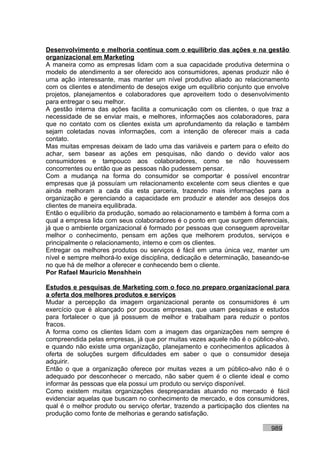 Desenvolvimento e melhoria contínua com o equilíbrio das ações e na gestão
organizacional em Marketing
A maneira como as empresas lidam com a sua capacidade produtiva determina o
modelo de atendimento a ser oferecido aos consumidores, apenas produzir não é
uma ação interessante, mas manter um nível produtivo aliado ao relacionamento
com os clientes e atendimento de desejos exige um equilíbrio conjunto que envolve
projetos, planejamentos e colaboradores que aproveitem todo o desenvolvimento
para entregar o seu melhor.
A gestão interna das ações facilita a comunicação com os clientes, o que traz a
necessidade de se enviar mais, e melhores, informações aos colaboradores, para
que no contato com os clientes exista um aprofundamento da relação e também
sejam coletadas novas informações, com a intenção de oferecer mais a cada
contato.
Mas muitas empresas deixam de lado uma das variáveis e partem para o efeito do
achar, sem basear as ações em pesquisas, não dando o devido valor aos
consumidores e tampouco aos colaboradores, como se não houvessem
concorrentes ou então que as pessoas não pudessem pensar.
Com a mudança na forma do consumidor se comportar é possível encontrar
empresas que já possuíam um relacionamento excelente com seus clientes e que
ainda melhoram a cada dia esta parceria, trazendo mais informações para a
organização e gerenciando a capacidade em produzir e atender aos desejos dos
clientes de maneira equilibrada.
Então o equilíbrio da produção, somado ao relacionamento e também à forma com a
qual a empresa lida com seus colaboradores é o ponto em que surgem diferenciais,
já que o ambiente organizacional é formado por pessoas que conseguem aproveitar
melhor o conhecimento, pensam em ações que melhorem produtos, serviços e
principalmente o relacionamento, interno e com os clientes.
Entregar os melhores produtos ou serviços é fácil em uma única vez, manter um
nível e sempre melhorá-lo exige disciplina, dedicação e determinação, baseando-se
no que há de melhor a oferecer e conhecendo bem o cliente.
Por Rafael Mauricio Menshhein

Estudos e pesquisas de Marketing com o foco no preparo organizacional para
a oferta dos melhores produtos e serviços
Mudar a percepção da imagem organizacional perante os consumidores é um
exercício que é alcançado por poucas empresas, que usam pesquisas e estudos
para fortalecer o que já possuem de melhor e trabalham para reduzir o pontos
fracos.
A forma como os clientes lidam com a imagem das organizações nem sempre é
compreendida pelas empresas, já que por muitas vezes aquele não é o público-alvo,
e quando não existe uma organização, planejamento e conhecimentos aplicados à
oferta de soluções surgem dificuldades em saber o que o consumidor deseja
adquirir.
Então o que a organização oferece por muitas vezes a um público-alvo não é o
adequado por desconhecer o mercado, não saber quem é o cliente ideal e como
informar às pessoas que ela possui um produto ou serviço disponível.
Como existem muitas organizações despreparadas atuando no mercado é fácil
evidenciar aquelas que buscam no conhecimento de mercado, e dos consumidores,
qual é o melhor produto ou serviço ofertar, trazendo a participação dos clientes na
produção como fonte de melhorias e gerando satisfação.

                                                                            989
 