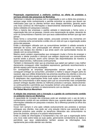 Preparação organizacional e melhoria contínua na oferta de produtos e
serviços através das pesquisas de Marketing
Padronizar a relação da empresa com a organização e com a oferta dos produtos e
serviços exige muito conhecimento e permite encontrar os pontos que devem ser
melhorados para que os clientes tenham seus desejos atendidos, gerando assim
uma troca contínua de informações e desenvolvendo diariamente a aplicação dos
dados coletados em pesquisas e estudos.
Para a maioria das empresas o padrão adotado é relacionado a forma como a
organização lida com as pessoas, criando uma mecanização de ações, deixando de
ouvir os consumidores e fazendo com que seus colaboradores tenham que agir sem
pensar.
Desta forma o consumidor acaba isolado, procurado somente nos momentos em
que a empresa acha conveniente e então cria um ciclo em que a organização acaba
acima das pessoas.
Então a abordagem utilizada com os consumidores também é voltada somente à
obtenção de lucros, sem preocupação em oferecer um produto ou serviço que
atenda aos desejos dos clientes e que ainda assim crie oportunidades futuras de
relação com os consumidores.
Mesmo assim existem organizações que conseguem mudar a forma de enxergar o
mercado e ofertar produtos e serviços que estejam disponíveis aos consumidores
quando existe a procura, assim como sempre são disponibilizados de maneira a
serem desenvolvidos, melhorando continuamente.
Também é interessante notar que as empresas que optam por aplicar o seu melhor
diariamente conseguem obter resultados expressivos, ganhando reconhecimento e
abrindo espaço para futuras aquisições.
Em contrapartida as empresas despreparadas sempre ofertam o que não
conseguem entregar ao consumidor, prometem o melhor e sequer chegam perto do
razoável, algo que reflete diretamente nas próximas escolhas dos clientes e cria uma
percepção única sobre aquela empresa que jamais será procurada novamente.
O despreparo das organizações limita suas ações no mercado, cria antipatia por
parte dos consumidores e abre espaço para que os concorrentes mais competentes
possam entregar àqueles clientes os melhores produtos e serviços, desenvolvendo-
os continuamente e permitindo que inovações tenham uma aplicação real, em seus
produtos e serviços e também no relacionamento com os clientes.
Por Rafael Mauricio Menshhein

A relação das empresas com a inovação e a gestão do conhecimento contido
no ambiente interno em Marketing
A capacidade de inovação das empresas pode ser ampliada com o uso de todo o
conhecimento contido em seu ambiente interno que, quando aliado a aplicação das
informações coletadas em pesquisas e estudos, faz a diferença perante os olhos dos
consumidores.
Inovar nem sempre é uma ação voltada exclusivamente aos produtos e serviços
entregues aos clientes, mas pode ser uma solução interna que aproveita todo o
potencial produtivo para ampliar os benefícios oferecidos aos consumidores na
forma de produtos, serviços e no próprio relacionamento.
Então a coleta de informações é fundamental e faz com que a organização tenha
uma nova visão sobre todas as suas ações, gerenciando corretamente os dados e
permitindo que seus colaboradores tenham acesso às informações mais
rapidamente para então atender aos clientes.

                                                                             991
 