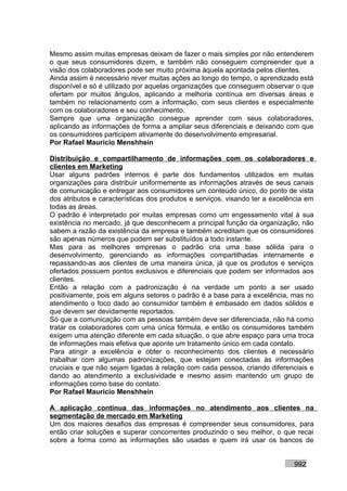 Mesmo assim muitas empresas deixam de fazer o mais simples por não entenderem
o que seus consumidores dizem, e também não conseguem compreender que a
visão dos colaboradores pode ser muito próxima àquela apontada pelos clientes.
Ainda assim é necessário rever muitas ações ao longo do tempo, o aprendizado está
disponível e só é utilizado por aquelas organizações que conseguem observar o que
ofertam por muitos ângulos, aplicando a melhoria contínua em diversas áreas e
também no relacionamento com a informação, com seus clientes e especialmente
com os colaboradores e seu conhecimento.
Sempre que uma organização consegue aprender com seus colaboradores,
aplicando as informações de forma a ampliar seus diferenciais e deixando com que
os consumidores participem ativamente do desenvolvimento empresarial.
Por Rafael Mauricio Menshhein

Distribuição e compartilhamento de informações com os colaboradores e
clientes em Marketing
Usar alguns padrões internos é parte dos fundamentos utilizados em muitas
organizações para distribuir uniformemente as informações através de seus canais
de comunicação e entregar aos consumidores um conteúdo único, do ponto de vista
dos atributos e características dos produtos e serviços, visando ter a excelência em
todas as áreas.
O padrão é interpretado por muitas empresas como um engessamento vital à sua
existência no mercado, já que desconhecem a principal função da organização, não
sabem a razão da existência da empresa e também acreditam que os consumidores
são apenas números que podem ser substituídos a todo instante.
Mas para as melhores empresas o padrão cria uma base sólida para o
desenvolvimento, gerenciando as informações compartilhadas internamente e
repassando-as aos clientes de uma maneira única, já que os produtos e serviços
ofertados possuem pontos exclusivos e diferenciais que podem ser informados aos
clientes.
Então a relação com a padronização é na verdade um ponto a ser usado
positivamente, pois em alguns setores o padrão é a base para a excelência, mas no
atendimento o foco dado ao consumidor também é embasado em dados sólidos e
que devem ser devidamente reportados.
Só que a comunicação com as pessoas também deve ser diferenciada, não há como
tratar os colaboradores com uma única fórmula, e então os consumidores também
exigem uma atenção diferente em cada situação, o que abre espaço para uma troca
de informações mais efetiva que aponte um tratamento único em cada contato.
Para atingir a excelência e obter o reconhecimento dos clientes é necessário
trabalhar com algumas padronizações, que estejam conectadas às informações
cruciais e que não sejam ligadas à relação com cada pessoa, criando diferenciais e
dando ao atendimento a exclusividade e mesmo assim mantendo um grupo de
informações como base do contato.
Por Rafael Mauricio Menshhein

A aplicação contínua das informações no atendimento aos clientes na
segmentação de mercado em Marketing
Um dos maiores desafios das empresas é compreender seus consumidores, para
então criar soluções e superar concorrentes produzindo o seu melhor, o que recai
sobre a forma como as informações são usadas e quem irá usar os bancos de


                                                                             992
 