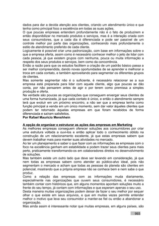 dados para dar a devida atenção aos clientes, criando um atendimento único e que
tenha como principal foco a excelência em todas as suas ações.
O que poucas empresas entendem profundamente não é o fato de produzirem e
então disponibilizar no mercado produtos e serviços, mas é a interação criada com
seus consumidores, que a cada dia é diferenciada e pode ser passível de um
controle melhor por parte das organizações, conhecendo mais profundamente o
estilo de atendimento preferido de cada cliente.
Logicamente é possível criar uma padronização, com base em informações sobre o
que a empresa oferta, assim como é necessário conhecer melhor o jeito de lidar com
cada pessoa, já que existem grupos com nenhuma, pouca ou muita informação a
respeito dos seus produtos e serviços, bem como da concorrência.
Então a razão para que os estudos facilitem a criação de um padrão básico passa a
ser melhor compreendida, dando novas oportunidades de se aprender e melhorar a
troca em cada contato, e também aproveitando para segmentar os diferentes grupos
de clientes.
Mas somente segmentar não é o suficiente, é necessário relacionar se a sua
empresa está preparada para lidar com aquele cliente, algo que poucas se dão
conta, por não pensarem antes de agir e por terem como premissa a simples
produção e oferta.
Na verdade são poucas as organizações que conseguem enxergar seus clientes de
uma forma humanizada, já que cada contato é único, e então o atendimento sempre
terá que evoluir em um próximo encontro, a não ser que a empresa tenha como
função principal a venda em um único momento, sem dar valor àqueles clientes que
podem ter retornado àquelas empresas em que foram recebidos de forma
diferenciada e saíram satisfeitos.
Por Rafael Mauricio Menshhein

A opção de organizar e estruturar as ações das empresas em Marketing
As melhores empresas conseguem oferecer soluções aos consumidores por criar
uma estrutura voltada a ouvi-los e então aplicar todo o conhecimento obtido na
construção de um relacionamento excelente, já que estas empresas sabem que
devem trabalhar mais para manter suas atividades no mercado.
Ao ter um planejamento e saber o que fazer com as informações as empresas com o
foco na excelência ganham em estabilidade e podem trazer seus clientes para mais
perto, praticamente transformando-os em colaboradores diretos no desenvolvimento
de soluções.
Mas também existe um outro lado que deve ser levando em consideração, já que
nem todas as empresas sabem como atender ao público-alvo ideal, pois não
segmentam o mercado e acham que todas as pessoas do planeta são clientes em
potencial, mostrando que a própria empresa não se conhece bem e nem sabe o que
produz.
Como a relação das empresas com as informações muda diariamente,
especialmente nas organizações que ouvem seus consumidores, é necessário
também contar com históricos que, em alguns momentos apontam soluções muito a
frente do seu tempo, já contam com informações e que esperam apenas o seu uso.
Desta maneira muitas organizações podem deixar de fazer o seu melhor por sequer
olhar o que existe em seus arquivos, e que em muitas vezes permite entender
melhor o motivo que leva seu consumidor a manter-se fiel ou então a abandonar a
organização.
Mas ainda assim é interessante notar que muitas empresas, em alguns países, são

                                                                           993
 