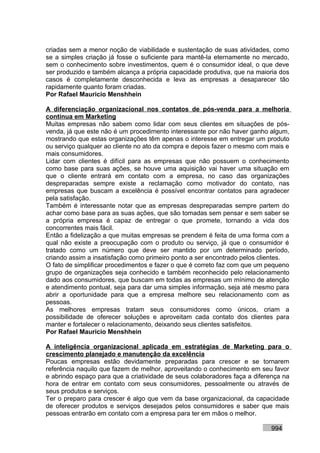 criadas sem a menor noção de viabilidade e sustentação de suas atividades, como
se a simples criação já fosse o suficiente para mantê-la eternamente no mercado,
sem o conhecimento sobre investimentos, quem é o consumidor ideal, o que deve
ser produzido e também alcança a própria capacidade produtiva, que na maioria dos
casos é completamente desconhecida e leva as empresas a desaparecer tão
rapidamente quanto foram criadas.
Por Rafael Mauricio Menshhein

A diferenciação organizacional nos contatos de pós-venda para a melhoria
contínua em Marketing
Muitas empresas não sabem como lidar com seus clientes em situações de pós-
venda, já que este não é um procedimento interessante por não haver ganho algum,
mostrando que estas organizações têm apenas o interesse em entregar um produto
ou serviço qualquer ao cliente no ato da compra e depois fazer o mesmo com mais e
mais consumidores.
Lidar com clientes é difícil para as empresas que não possuem o conhecimento
como base para suas ações, se houve uma aquisição vai haver uma situação em
que o cliente entrará em contato com a empresa, no caso das organizações
despreparadas sempre existe a reclamação como motivador do contato, nas
empresas que buscam a excelência é possível encontrar contatos para agradecer
pela satisfação.
Também é interessante notar que as empresas despreparadas sempre partem do
achar como base para as suas ações, que são tomadas sem pensar e sem saber se
a própria empresa é capaz de entregar o que promete, tornando a vida dos
concorrentes mais fácil.
Então a fidelização a que muitas empresas se prendem é feita de uma forma com a
qual não existe a preocupação com o produto ou serviço, já que o consumidor é
tratado como um número que deve ser mantido por um determinado período,
criando assim a insatisfação como primeiro ponto a ser encontrado pelos clientes.
O fato de simplificar procedimentos e fazer o que é correto faz com que um pequeno
grupo de organizações seja conhecido e também reconhecido pelo relacionamento
dado aos consumidores, que buscam em todas as empresas um mínimo de atenção
e atendimento pontual, seja para dar uma simples informação, seja até mesmo para
abrir a oportunidade para que a empresa melhore seu relacionamento com as
pessoas.
As melhores empresas tratam seus consumidores como únicos, criam a
possibilidade de oferecer soluções e aproveitam cada contato dos clientes para
manter e fortalecer o relacionamento, deixando seus clientes satisfeitos.
Por Rafael Mauricio Menshhein

A inteligência organizacional aplicada em estratégias de Marketing para o
crescimento planejado e manutenção da excelência
Poucas empresas estão devidamente preparadas para crescer e se tornarem
referência naquilo que fazem de melhor, aproveitando o conhecimento em seu favor
e abrindo espaço para que a criatividade de seus colaboradores faça a diferença na
hora de entrar em contato com seus consumidores, pessoalmente ou através de
seus produtos e serviços.
Ter o preparo para crescer é algo que vem da base organizacional, da capacidade
de oferecer produtos e serviços desejados pelos consumidores e saber que mais
pessoas entrarão em contato com a empresa para ter em mãos o melhor.

                                                                           994
 