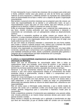O mais interessante é que a maioria das empresas não se prepara para andar para
a frente, preferem manter seus pés presos ao solo de tal forma que qualquer
melhoria se torna impossível, e refletindo também na impressão dos colaboradores
sobre as oportunidades de se fazer o melhor com o objetivo de ajudar a organização
conjuntamente.
Mas também é possível encontrar empresas que se preparam para não crescer, por
medo das responsabilidades de se atender a um público-alvo maior, só que a
responsabilidade é igual, seja para um único cliente, seja para milhares, já que a
exigência de se oferecer o melhor é presente em ambos os casos.
Então as empresas inteligentes conseguem usar o potencial dos colaboradores ao
seu favor, criando vínculos profundos com seus consumidores e deixando o
crescimento ser concretizado, com um planejamento voltado ao desenvolvimento
contínuo.
Mesmo assim é necessário equilibrar as ações, crescer por crescer não é o
suficiente, e muitas empresas tentaram atender mais consumidores do que podiam,
já que a produção de uma organização sempre terá um limite que irá exigir uma
noção exata do que deve ser feito.
Só que nem todas as empresas entendem o crescimento de uma forma realista,
para muitas o crescer é apenas produzir mais, mesmo que a empresa não possa
atender àquela demanda da mesma forma que fazia anteriormente.
Conduzir uma organização ao crescimento é uma ação feita com uma base sólida
construída, sabendo que o compromisso com a qualidade percebida pelos clientes é
uma realidade conhecida por todos, desde o presidente, passando pelos gestores e
chegando até os colaboradores que lidam diretamente com a produção.
Por Rafael Mauricio Menshhein

A cultura e a responsabilidade organizacional na gestão das ferramentas e da
informação em Marketing
Deixar com que as ferramentas de comunicação sejam úteis a todos os
colaboradores exige uma limitação, como forma de prevenir o uso indevido de
informações e dar aos clientes maior segurança quanto ao sigilo dos dados e
também da promessa existente durante a aquisição dos produtos e serviços.
Gerenciar o uso das ferramentas internas faz com que a empresa tenha que
construir e usar uma cultura organizacional voltada ao conhecimento dos limites
existentes interna e externamente, criando o hábito e o compromisso com a
segurança da informação.
Investir em novas tecnologias é um caminho natural, mas também é possível tratar
da gestão das ferramentas com mais atenção ao uso correto e do acesso dado a
cada colaborador, o que cria limitações e acaba por exigir um comportamento
diferenciado das pessoas diante do volume de dados disponíveis, utilizando-os com
responsabilidade.
Mas em certos casos a informação acaba distorcida, o que o cliente recebe da
empresa não condiz com a realidade e então uma dúvida surge sobre cada novo
contato, gerando insegurança para o consumidor e fazendo-o mudar para os
concorrentes.
Então a experiência existente é fundamental para estabelecer uma parceria sólida,
criar vínculos profundos e ao mesmo tempo sensíveis demais para serem vistos
apenas durante o contato.
Desta maneira a relação da informação com a aplicação é transformada em algo
que deve ser mensurado, já que os clientes estão em contato com as empresas

                                                                           995
 