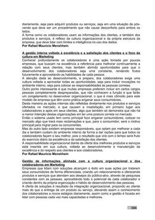 diariamente, seja para adquirir produtos ou serviços, seja em uma situação de pós-
venda que deve ser um procedimento que não cause desconforto para ambos os
lados.
A forma como os colaboradores usam as informações dos clientes, e também dos
produtos e serviços, é reflexo da cultura organizacional e da própria estrutura da
empresa, que deve lidar com limites e inteligência no uso dos dados.
Por Rafael Mauricio Menshhein

A gestão interna voltada à excelência e a satisfação dos clientes e o foco da
cultura em Marketing
Conhecer profundamente os colaboradores é uma ação tomada por poucas
empresas, que buscam na excelência a referência para melhorar continuamente a
relação com seus clientes, mas também abrindo oportunidades para que o
desenvolvimento dos colaboradores seja uma constante, rendendo frutos
futuramente e aproveitando as habilidades de cada pessoa.
A atenção dada ao desenvolvimento, e preparo, dos colaboradores exige uma
cultura voltada a aproveitar todas as oportunidades, seja para incluir inovações no
ambiente interno, seja para colocar as responsabilidades às pessoas corretas.
Outro ponto interessante é que muitas empresas preferem incluir em certos cargos
pessoas completamente despreparadas, que não conhecem a função e que farão
um congelamento no desenvolver organizacional, o que é mais cômodo para este
modelo de empresa que têm como prática enganar seus consumidores.
Desta maneira as ações internas são refletidas diretamente nos produtos e serviços
ofertados no mercado, e que causam a insatisfação, em primeiro lugar aos
colaboradores e após em seus clientes, algo que também só demonstra que não há
a menor intenção destas organizações em ter uma postura correta no mercado.
Então o sistema usado tem como principal foco enganar consumidores, colocar no
mercado algo que trará mais reclamações e que, para o consumidor, será o motivo
principal para migrar para os concorrentes.
Mas do outro lado existem empresas responsáveis, que optam por melhorar a cada
dia e também cuidam do ambiente interno de forma a dar razões para que todos os
colaboradores façam o seu melhor, pois o resultado que virá com o tempo será fruto
do exercício diário da excelência e da satisfação dos clientes.
A responsabilidade organizacional diante da oferta dos melhores produtos e serviços
está inserida em sua cultura, voltada ao desenvolvimento e manutenção da
excelência e do respeito aos clientes e aos colaboradores.
Por Rafael Mauricio Menshhein

Gestão de informações alinhada com a cultura organizacional e dos
colaboradores em Marketing
Empresas que lidam com soluções alcançam o êxito em suas ações por tratarem
seus consumidores de forma diferenciada, criando um relacionamento e oferecendo
produtos e serviços que atendam aos desejos do público-alvo, através de pesquisas
constantes com as pessoas, aproveitando todo o potencial de cada colaborador e
criando dentro da própria organização o hábito do desenvolvimento das pessoas.
A oferta de soluções é resultado da integração organizacional, propondo ao cliente
mais do que a entrega de um produto ou serviço, elevando assim o conhecimento
dos colaboradores a novos estágios diariamente, assim como a gestão é focada em
lidar com pessoas cada vez mais capacitadas e melhores.


                                                                            996
 