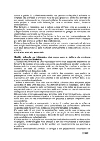 Assim a gestão do conhecimento contido nas pessoas e daquele já existente na
empresa são alinhados a favorecer mais do que a produção, existindo a entrada em
um estágio muito superior ao criar oportunidades de se aproveitar cada pensamento,
cada projeto e trazer mais informações para o ambiente interno, inovando
continuamente.
Mas também é necessário que a cultura esteja alinhada entre as pessoas e a
organização, tendo como fonte o uso do conhecimento para estabelecer os critérios
a seguir durante o contato com os clientes e também na geração de inovações a se
disponibilizar no mercado ou internamente.
Mesmo assim muitas organizações deixam de fazer uso das oportunidades por não
delimitarem a forma como as informações serão usadas, criando então a rejeição
por parte dos clientes e também dos colaboradores.
Então o desenvolvimento das pessoas exige um preparo organizacional alinhado
com o sigilo das informações, criando assim uma parceria com seus colaboradores e
com seus consumidores, para melhorar continuamente o relacionamento interno e
externo.
Por Rafael Mauricio Menshhein

Gestão aplicada na integração das áreas para a cultura da exelência
organizacional em Marketing
A capacidade produtiva de uma organização deve estar associada diretamente ao
tamanho do mercado em que ela se encontra e pode realmente atender, tendo como
base os estudos e pesquisas para então apontar inovações possíveis e também um
aumento da base de clientes, sem deixar que o relacionamento com os
consumidores seja deixado de lado.
Apenas produzir é algo comum na maioria das empresas, que partem de
pressupostos nada racionais para lidar com seus produtos ou serviços, criando
expectativas em cada um de seus clientes e não atendendo a nenhum deles, e até
mesmo gerando a insatisfação.
Também é necessário fazer com que os dados coletados pelas empresas sejam
aplicados em cada uma das áreas, mas também gerando a integração, com a troca
de informações, passando pelo conhecimento maior entre todas as áreas sobre as
responsabilidades a que cada uma delas está associada e das demais que acabam
interligadas e afetam os desempenhos uns dos outros.
Só que muitas empresas acabam por gerenciar cada área individualmente, como se
os processos não estivessem ligados e dependessem das tarefas executadas em
cada área, que ao final transformam-se em produtos e serviços adquiridos pelos
consumidores.
Além de poder melhorar cada produto ou serviço é possível gerenciar as ações de
uma forma planejada, contando com a compreensão dos colaboradores, bem como
da participação mais ativa de todos para encontrar soluções e inovações.
Por outro lado há um grupo de organizações, muito restrito, que consegue criar
integração entre suas áreas e faz com que a percepção de cada colaborador seja
distribuída para toda a organização, deixando de fazer com que a tarefa executada
seja completamente individualizada.
Então o sentido da aplicação das informações é voltado diretamente ao desenvolver
de projetos, ofertar soluções mais eficazes e dar aos consumidores a oportunidade
de encontrar a satisfação e de ter também um relacionamento que promova a
excelência.
Melhorar continuamente produtos e serviços é um procedimento encontrado em

                                                                           997
 