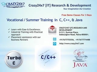 Crazy24x7 [IT] Research & Development
Your Imagination Our Creation
Vocational / Summer Training in C, C++, & Java
 Learn with Ease & Excellence.
 Industrial Training with Practical
Approach
 Placement assistance with our
Business Partners
CRAZY24X7 [IT] RESEARCH AND
DEVELOPMENT
D-311, Dumrao Place,
Dakbunglow Road, Patna-800001.
+917677755556, +917677774488
http://www.crazy24x7.com
 