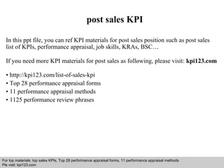 post sales KPI 
In this ppt file, you can ref KPI materials for post sales position such as post sales 
list of KPIs, performance appraisal, job skills, KRAs, BSC… 
If you need more KPI materials for post sales as following, please visit: kpi123.com 
• http://kpi123.com/list-of-sales-kpi 
• Top 28 performance appraisal forms 
• 11 performance appraisal methods 
• 1125 performance review phrases 
For top materials: top sales KPIs, Top 28 performance appraisal forms, 11 performance appraisal methods 
Pls visit: kpi123.com 
Interview questions and answers – free download/ pdf and ppt file 
 